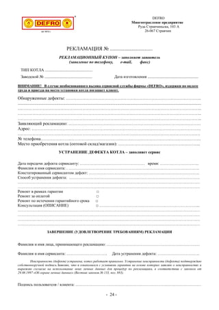 DEFRO
Многоотраслевое предприятие
Руда Стравчиньска, 103 A
26-067 Стравчин
РЕКЛАМАЦИЯ № .................................
РЕКЛАМАЦИОННЫЙ КУПОН – заполняет заявитель
(заявление по телефону, e-mail, факс)
ТИП КОТЛА ...............................................
Заводской № ............................................... Дата изготовления ..................................................
ВНИМАНИЕ! В случае необоснованного вызова сервисной службы фирмы «DEFRO», издержки по оплате
труда и приезда на место установки котла погашает клиент.
Обнаруженные дефекты: ………………………………………………………………………………..
......................................................................................................................................................................
……………………………………………………………………………………………………………..
……………………………………………………………………………………………………………..
……………………………………………………………………………………………………………..
Заявляющий рекламацию: ………………………………………………………………………………
Адрес: …………………………………………………………………………………………………….
…………………………………………………………………………………………………………….
№ телефона……………………………………………………………………………………………….
Место приобретения котла (оптовой склад/магазин): ………………………………………………..
УСТРАНЕНИЕ ДЕФЕКТА КОТЛА – заполняет сервис
Дата передачи дефекта сервисанту: ………………………………………… время: ………………………..
Фамилия и имя сервисанта: . …………………………………………………………………………………….
Констатированный сервисантом дефект: ……………………………………………………………………….
Способ устранения дефекта: …………………………………………………………………………………….
………………………………………………………………………………………………………………………
………………………………………………………………………………………………………………………
Ремонт в рамках гарантии □
Ремонт за оплатой □
Ремонт по истечении гарантийного срока □
Консультация (ОПИСАНИЕ) □ ………………………………………………………………...
………………………………………………………………………………………………………………………
………………………………………………………………………………………………………………………
………………………………………………………………………………………………………………………
………………………………………………………………………………………………………………………
ЗАВЕРШЕНИЕ (УДОВЛЕТВОРЕНИЕ ТРЕБОВАНИЯМ) РЕКЛАМАЦИИ
Фамилия и имя лица, принимающего рекламацию: ……………………………………………………………
Фамилия и имя сервисанта: ………………………… Дата устранения дефекта: ………………………….
Неисправность (дефект) устранена, котел работает правильно. Устранение неисправности (дефекта) подтверждаю
собственноручной подпись.Заявляю, что я ознакомился с условиями гарантии на основе которых заявляю о неисправностях и
выражаю согласие на использование моих личных данных для процедур по рекламациям, в соответствии с законом от
29.08.1997 «Об охране личных данных» (Вестник законов № 133, поз. 883).
Подпись пользователя / клиента: …………………………………………………………………………………
- 24 -
 