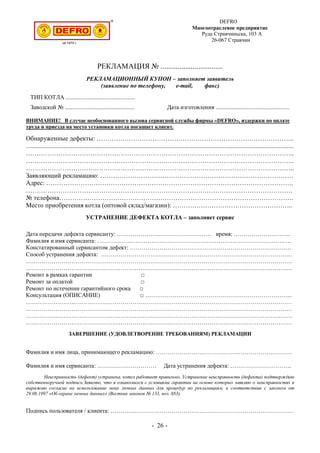 DEFRO
Многоотраслевое предприятие
Руда Стравчиньска, 103 A
26-067 Стравчин
РЕКЛАМАЦИЯ № .................................
РЕКЛАМАЦИОННЫЙ КУПОН – заполняет заявитель
(заявление по телефону, e-mail, факс)
ТИП КОТЛА ...............................................
Заводской № ............................................... Дата изготовления ..................................................
ВНИМАНИЕ! В случае необоснованного вызова сервисной службы фирмы «DEFRO», издержки по оплате
труда и приезда на место установки котла погашает клиент.
Обнаруженные дефекты: ………………………………………………………………………………..
......................................................................................................................................................................
……………………………………………………………………………………………………………..
……………………………………………………………………………………………………………..
……………………………………………………………………………………………………………..
Заявляющий рекламацию: ………………………………………………………………………………
Адрес: …………………………………………………………………………………………………….
…………………………………………………………………………………………………………….
№ телефона……………………………………………………………………………………………….
Место приобретения котла (оптовой склад/магазин): ………………………………………………..
УСТРАНЕНИЕ ДЕФЕКТА КОТЛА – заполняет сервис
Дата передачи дефекта сервисанту: ………………………………………… время: ………………………..
Фамилия и имя сервисанта: . …………………………………………………………………………………….
Констатированный сервисантом дефект: ……………………………………………………………………….
Способ устранения дефекта: …………………………………………………………………………………….
………………………………………………………………………………………………………………………
………………………………………………………………………………………………………………………
Ремонт в рамках гарантии □
Ремонт за оплатой □
Ремонт по истечении гарантийного срока □
Консультация (ОПИСАНИЕ) □ ………………………………………………………………...
………………………………………………………………………………………………………………………
………………………………………………………………………………………………………………………
………………………………………………………………………………………………………………………
………………………………………………………………………………………………………………………
ЗАВЕРШЕНИЕ (УДОВЛЕТВОРЕНИЕ ТРЕБОВАНИЯМ) РЕКЛАМАЦИИ
Фамилия и имя лица, принимающего рекламацию: ……………………………………………………………
Фамилия и имя сервисанта: ………………………… Дата устранения дефекта: ………………………….
Неисправность (дефект) устранена, котел работает правильно. Устранение неисправности (дефекта) подтверждаю
собственноручной подпись.Заявляю, что я ознакомился с условиями гарантии на основе которых заявляю о неисправностях и
выражаю согласие на использование моих личных данных для процедур по рекламациям, в соответствии с законом от
29.08.1997 «Об охране личных данных» (Вестник законов № 133, поз. 883).
Подпись пользователя / клиента: …………………………………………………………………………………
- 26 -
 