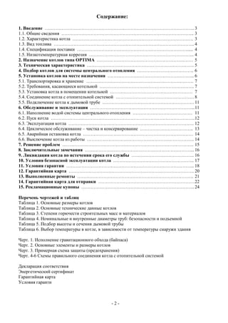 Содержание:
1. Введение ……………………………………………………………………………………..3
1.1. Общие сведения …………………………………………………………………………... 3
1.2. Характеристика котла ……………………………………………………………………. 3
1.3. Вид топлива ……………………………………………………………………………….. 4
1.4. Спецификация поставки ………………………………………………………………..... 4
1.5. Низкотемпературная коррозия …………………………………………………………... 4
2. Назначение котлов типа OPTIMA ……………………………………………………… 5
3. Техническая характеристика ……………………………………………………………. 5
4. Подбор котлов для системы центрального отопления ………………………………. 6
5. Установка котлов на месте назначения ………………………………………………... 6
5.1. Транспортировка и хранение ……………………………………………………………. 7
5.2. Требования, касающиеся котельной …………………………………………………….. 7
5.3. Установка котла в помещении котельной ……………………………………………… 7
5.4. Соединение котла с отопительной системой …………………………………………… 8
5.5. Подключение котла к дымовой трубе ……………………………………………………11
6. Обслуживание и эксплуатация …………………………………………………………...11
6.1. Наполнение водой системы центрального отопления ………………………………… 11
6.2. Пуск котла ………………………………………………………………………………….12
6.3. Эксплуатация котла ………………………………………………………………………. 12
6.4. Циклическое обслуживание – чистка и консервирование …………………………….. 13
6.5. Аварийная остановка котла ……………………………………………………………… 14
6.6. Выключение котла из работы ……………………………………………………………. 14
7. Решение проблем ………………………………………………………………………….. 15
8. Заключительные замечания ……………………………………………………………... 16
9. Ликвидация котла по истечении срока его службы ………………………………….. 16
10. Условия безопасной эксплуатации котла …………………………………………….. 17
11. Условия гарантии ………………………………………………………………………... 18
12. Гарантийная карта ………………………………………………………………………. 20
13. Выполненные ремонты …………………………………………………………………. 21
14. Гарантийная карта для отправки ………………………………………………………22
15. Рекламационные купоны ……………………………………………………………….. 24
Перечень чертежей и таблиц
Таблица 1. Основные размеры котлов
Таблица 2. Основные технические данные котлов
Таблица 3. Степени горючести строительных масс и материалов
Таблица 4. Номинальные и внутренные диаметры труб: безопасности и подъемной
Таблица 5. Подбор высоты и сечения дымовой трубы
Таблица 6. Выбор температуры в котле, в зависимости от температуры снаружи здания
Черт. 1. Исполнение гравитационного обхода (байпаса)
Черт. 2. Основные элементы и размеры котлов
Черт. 3. Примерная схема защиты (предохранения)
Черт. 4-6 Схемы правильного соединения котла с отопительной системой
Декларация соответствия
Энергетический сертификат
Гарантийная карта
Условия гаранти
- 2 -
 