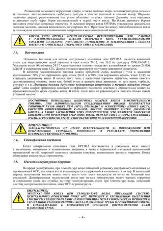 Размещение засыпных (загрузочных) дверц, а также двойных дверц, исполняющих роль зольных
и топочных, дает возможность свободного доступа к очистке топочной и зольной камер. Широкие
засыпные дверцы, расположенные под углом облегчают загрузку топлива. Дымовые газы отводятся
в дымовую трубу через боров расположенный в задней части котла. По бокам дымового борова
находятся очистные лючковые отверстия. В дымовом борове котла OPTIMA установлена дроссельная
дымовая заслонка, дающая возможность регулировки тяги. Пространство между теплообменником котла
и его кожухом заполнено изоляционным материалом в виде минеральной ваты.
КОТЛЫ ТИПА OPTIMA ПРЕДНАЗНАЧЕНЫ ИСКЛЮЧИТЕЛЬНО ДЛЯ РАБОТЫ
С РАСШИЛИТЕЛЬНЫМИ БАКАМИ ОТКРЫТОГО ТИПА, УСТАНАВЛИВАЕМЫМИ
СОГЛАСНО СТАНДАРТУ PN91 / BO2413 « ОТОПЛЕНИЕ И ТЕПЛОФИКАЦИЯ ». ЗАЩИТА
ВОДЯНОГО ОТОПЛЕНИЯ ОТКРЫТОГО ТИПА (ТРЕБОВАНИЯ).
1.3. Вид топлива
Основным топливом для котлов центрального отопления типа OPTIMA является каменный
уголь для энергетических целей сортамента орех класса 24/12, тип 31-2 по стандарту PN91/G-04510.
Указанное выше обозначение 24/12 характеристики топлива определяет калорийность на уровне 24 000
кДж/кГ и содержание золы 12%. Данное топливо гарантирует получение заявленной мощности.
В качестве заменительного топлива можно применять смесь каменного угля в массовом
соотношении: 70% угля сортимента орех, класс 24/12 и и 30% угля сортамента мелочь, класс 21/15 по
стандарту указанному выше. В котлах этого типа, с достаточно хорошим эффектом, можно сжигать
долгопламенные топлива, такие как: бурый уголь и разного вида древесину, то есть щепу, горбыль,
стружку и т.п. Древесина должна безусловно подвергаться стареннию, в течение минимум одного
года! Топка мокрой древесиной понижает коэффициент полезного действия и отрицательно влияет на
продолжительность срока службы котла. В котле этого типа не рекомендуется сжигать только самой
угольной мелочи.
ПОСТОЯННОЕ ПРИМЕНЕНИЕ НЕКОТОРЫХ МОКРЫХ ВИДОВ ЗАМЕНИТЕЛЬНОГО
ТОПЛИВА, ПРИ ОДНОВРЕМЕННОМ ПОДДЕРЖИВАНИИ НИЗКОЙ ТЕМПЕРАТУРЫ
ТОПОЧНЫХ ГАЗОВ (НИЖЕ ЧЕМ 160О
С), ПРИВОДИТ К УСКОРЕННОМУ ИЗНОСУ КОТЛА,
КОРРОЗИИ КОНВЕКЦИОННЫХ КАНАЛОВ, ЛИСТОВ ОБШИВКИ ТОПКИ, ДЫМОВОГО
БОРОВА, А ТАКЖЕ ЗАСМОЛЕНИЯ ЭТИХ ПОВЕРХНОСТЕЙ, ЧТО ЯВЛЯЕТСЯ ЭФФЕКТОМ
КОНДЕНСАЦИИ ПРОДУКТОВ СГОРАНИЯ: ВОДЫ, ОКИСЕЙ АЗОТА И СЕРЫ, СОЗДАЮЩИХ
ОЧЕНЬ АГРЕССИВНУЮ СРЕДУ, СПОСОБСТВУЮЩУЮ УСКОРЕННОЙ КОРРОЗИИ.
ВНИТМАНИЕ!!!
ЗАВОД-ИЗГОТОВИТЕЛЬ НЕ НЕСЕТ ОТВЕТСТЕННОСТИ ЗА ПОВРЕЖДЕНИЯ ИЛИ
НЕПРАВИЛЬНОЕ СГОРАНИЕ, ВОЗНИКШИЕ В РЕЗУЛЬТАТЕ ПРИМЕНЕНИЯ
НЕСООТВЕТСТВУЮЩЕГО ТОПЛИВА.
1.4. Спецификация поставки
Котел центрального отопления типа OPTIMA поставляется в собранном виде, вместе
с засыпными, топочными и зольниковыми дверцами, а также с термической изоляцией выполненной
минеральной ватой, покрытый защитным стальным кожухом, защищенным лаковым покровом. Котел
оборудован ангалоговым термометром.
1.5. Нискотемпературная коррозия
Во время эксплуатации, при температуре воды питающей установку центрального отопления не
превышающей 600
С, на стенках котла конденсируется содержащийся в топочных газах пар. В начальный
период пользования котлом может иметь место течь этого конденсата из котла на бетонный пол
котельной. Долговременная эксплуатация котла при низких температурах может вызвать коррозию
и сокращение срока его службы, поэтому эксплуатировать котел при температуре воды, питающей
систему центрального отопления, ниже 600
С не рекомдуется.
ВНИМАНИЕ!!!
ЭКСПЛУАТАЦИЯ КОТЛА ПРИ ТЕМПЕРАТУРЕ ВОДЫ, ПИТАЮЩЕЙ СИСТЕМУ
ЦЕНТРАЛЬНОГО ОТОПЛЕНИЯ НИЖЕ 600
С, ПРИВОДИТ К УВЕЛИЧЕНИЮ ВЫДЕЛЕНИЯ
СМОЛИСТЫХ ВЕЩЕСТВ ИЗ СЖИГАЕМОГО ТОПЛИВА. ЧТО В СВОЮ ОЧЕРЕДЬ ПРИВОДИТ К
ЗАРАСТАНИЮ ТЕПЛООБМЕННИКА КОТЛА И ДЫМОВОЙ ТРУБЫ ОТЛОЖЕНИЯМИ СМОЛЫ,
И СДЕДОВАТЕЛЬНО К ВОЗМОЖНОСТИ ОПАСНОГО ВОСПЛАМЕНЕНИЯ САЖИ
В ДЫМОВОЙ ТРУБЕ.
- 4 -
 