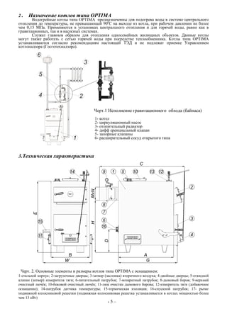 2 . Назначение котлов типа OPTIMA
Водогрейные котлы типа OPTIMA предназначенны для подогрева воды в системе центрального
отопления до температуры, не превышающей 900
С на выходе из котла, при рабочем давлении не более
чем 0,15 МПа. Применяются в установках центрального отопления и для горячей воды, равно как в
гравитационных, так и в насосных системах.
Служат главным образом для отопления односемейных жилищных объектов. Данные котлы
могут также работать с сетью горячей воды при посредстве теплообменника. Котлы типа OPTIMA
устанавливаются согласно рекомендациям настоящей ТЭД и не подлежат приемке Управлением
котлонадзора (Госготехнадзора).
Черт.1 Исполнение гравитационного обхода (байпаса)
1- котел
2- циркуляционный насос
3- отопительный радиатор
4- дифф еренциальный клапан
5- запорные клапаны
6- расширительный сосуд открытого типа
3.Техническая характеристика
Черт. 2. Основные элементы и размеры котлов типа OPTIMA с оснащением:
1-стальной корпус; 2-загрузочные дверцы; 3-затвор (заслонка) вторичного воздуха; 4-двойные дверцы; 5-откидной
клапан (затвор) измерителя тяги; 6-питательный патрубок; 7-возвратный патрубок; 8-дымовый боров; 9-верхний
очистный лючёк; 10-боковой очистный лючёк; 11-люк очистки дымового борова; 12-измеритель тяги (добавочное
оснащение); 14-патрубок датчика температуры; 15-термическая изоляция; 16-спускной патрубок; 17- рычаг
подвижной колосниковой решетки (подвижная колосниковая решетка устанавливается в котлах мощностью более
чем 13 кВт)
- 5 –
 