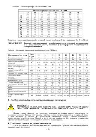 Таблица 1. Основные размеры котлов типа OPTIMA
Основные размеры котлов типа OPTIMA
10 13 15 18 20 24 30 41
A 570 570 670 670 670 710 770 860
B 400 400 400 400 450 450 510 550
C 1120 1120 1220 1220 1220 1260 1320 1410
D 318 318 318 318 318 318 323 323
E 805 855 875 935 935 1005 1055 1115
G 805 805 905 905 905 945 1005 1095
H 595 645 655 715 715 765 815 875
W 480 480 615 615 665 665 725 765
N 170 170 180 180 180 200 200 200
M 160 160 180 180 180 180 180 200
Dn G11/2" G11/2" G11/2" G11/2" G11/2" G2" G2" G2"
Для котлов с термической изоляцией к размеру Е следует прибавить 40 мм, а к размерам А и В–по 80 мм.
ПРИМЕЧАНИЕ! Завод-изготовитель оставляет за собой право ввода изменений в конструкцию
и в документацию котлов, связанных с их непрерывной модернизацией и
усовершенствованием.
Таблица 2. Основные технические данные котлов типа OPTIMA
Наименование/тип котла
Един.
и змер.
10 13 15 18 20 24 30 41
Номинальная мощность кВт 10 13 15 18 20 24 30 41
Поверхность обогрева м2
1,2 1,4 1,7 1,9 2,1 2,4 3,0 4,1
Поверхность отопляемых
помещений
м2
до 80 80-100 100-120 120-150 150-180 180-220 220-260 260-
Единичная загрузка топлива кг ~16 ~20 ~22 ~25 ~30 ~40 ~60 ~65
Оптим. тепл. коэффиц. пол.
действия
% 80 80 80 80 80 80 80 80
Максим. допуск. рабочее
давление
МПа 0,15 0,15 0,15 0,15 0,15 0,15 0,15 0,15
Требуемая тяга дымовых газов Па 21 22 24 25 26 28 30 32
Темпер. питат. воды,
мин./макс.
0
С 55/90 55/90 55/90 55/90 55/90 55/90 55/90 55/90
Масса котла кг 190 205 235 260 285 310 365 420
Водяная емкость котла л 42 47 51 58 62 73 98 109
Сечение дымовой трубы см2
230 260 260 290 320 400 440 485
Миним. высота дымовой трубы м 6 6 7 7 8 8 9 10
Ширина мм 510 510 615 615 665 665 725 765
Длина мм 1120 1120 1220 1220 1220 1260 1320 1410
Высота мм 875 925 975 1005 1005 1075 1125 1185
Диаметр питания и возврата,
Dn
мм G11/2" G11/2" G11/2" G11/2" G11/2" G2" G2" G2"
Размеры дымового борова,
NxM
мм 170х160 170х160 180х180 180х180 180х180 200х180 200х180 200x200
4. Подбор котлов для системы центрального отопления
ВНИМАНИЕ!!!
ОСНОВАНИЕМ ПРАВИЛЬНОГО ПОДБОРА КОТЛА ДОЛЖЕН БЫТЬ ТЕПЛОВОЙ БАЛАНС
ОБЪЕКТА, СОСТАВЛЕННЫЙ СОГЛАСНО СТАНДАРТУ ТЕПЛОВОЙ ЗАЩИТЫ ЗДАНИЙ.
Подбор единиц обогрева для отопления комплекса нескольких зданий производится на
основании теплового баланса этих зданий, с особым учетом потерь, связанных с с передачей тепла
к этим объектам. В таблице №2 указываются технические данные, дающие возможность
приблизительного подбора котла. Мощность котла следует подобрать с 10% резервом относительно
к фактической потребности, возникающей из теплового баланса здания.
5. Установка котлов на месте назначения
Котлы поставляются в собранном виде вместе с термометром. Проверте комплектность поставки
и ее техническое состлояние.
- 6 -
 