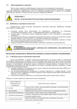 5.1. Транспортировка и хранение
Котлы следует хранить в необогреваемых, закрытых и вентилированных помещениях.
Для подъёма и опускания котла необходимо применять соответствующие подъемники. На время
перевозки необходимо зафиксировать котел во избежание передвижениия и наклона на платформе
транспортного средства с помощю поясов, клинов или деревянных брусков.
ВНИМАНИЕ!!!
КОТЛЫ ТРАНСПОРТИРУЕТСЯ В ВЕРТИКАЛЬНОМ ПОЛОЖЕНИИ!
5.2. Требования, касающиеся котельной
Рекомендуется, чтобы котельная центрального отопления исполняла требования стандарта
PN-87/B-0241, в особенности:
 котельная должна быть расположена, по возможности, посередине по отношению
к отопляемым помещеням, а котел – в ближайшем расстоянии от дымовой трубы,
 входная дверь в котельную должна открываться наружу и быть выполнена из несгораемых
материалов,
 котельная должна обладать надувной вентиляцией ввиде канала сечением не менее 50% сечения
дымовой трубы, но и не менее 21х21 см, с выходом в задней части котельной,
 котельная должна иметь вытяжную вентиляцию под потолком помещения, сечением не менее
25% сечения дымовой трубы, но не менее 14х14 см,
 отверстия надувной и вытяжной вентиляций дожны быть защищены стальной решеткой.
ВНИМАНИЕ!!!
В ПОМЕЩЕНИИ КОТЕЛЬНОЙ ЗАПРЕЩАЕТСЯ ПРИМЕНЯТЬ МЕХАНИЧЕСКУЮ
ВЫТЯЖНУЮ ВЕНТИЛЯЦИЮ.
Котельная должна быть обеспечена дневным и искусственным освещениями.
5.3. Установка котла в помещении котельной
Котел типа OPTIMA не требует специальных фундаментов, но следует помнить о тщательной
его выверке. Рекомендуется установить котел на бетонной плите высотой 20 мм. В случае установки
котла в подвале рекомендуется установить его на подмуровке высотой не менее 50 мм. Если отсутствует
опасность подтапливания грунтовыми водами, допускается непосредственная установка котла на
несгораемом плиточным полу. При установке котла следует учитывать прочность основания, а также
условия противопожарной защиты:
 во время установки и эксплуатации котла следует соблюдать безопасное расстояние 2000 мм от
легковоспламеняющихся материалов,
 для легковоспламеняющихся материалов, со степенью горючести С3, которые быстро и легко
горят даже после устранения источника загорания, выше упомянутое расстояние увеличивается в
два раза, то есть до 4000 мм,
 если степень горючести неизвестна, тогда безопасное расстояние также следует удвоить.
Таблица 3. Степени горючести строительных масс и материалов
Степень горючести
строительных масс
и материалов
Строительные массы и продукты
А – не горят
песчаник, бетон, кирпич, противопожарная штукатурка, кладочный раствор,
керамические плитки, гранит
В – трудногорящие деревянно-цементные доски, стекляное волокно, минеральная изоляция
С1 – трудновоспламеняющиеся буковое дерево, дубовое дерево, многослойная фанера
С2 - средневоспламеняющиеся
сосновое, лиственничное, еловое дерево, пробка, доски из пиленного дерева,
резиновые покрытия полов
С3 - легковоспламеняющиеся
асфальтная фанера, целлулоидовые массы, полиуретан, полистирол,
полиэтилен, пластмассы, ПХВ
- 7 –
 