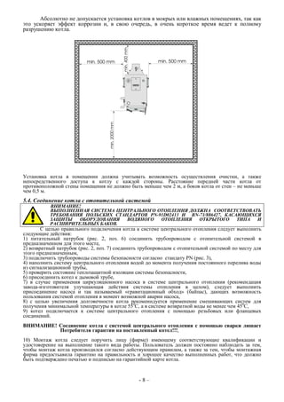 Абсолютно не допускается установка котлов в мокрых или влажных помещениях, так как
это ускоряет эффект коррозии и, в свою очередь, в очень короткое время ведет к полному
разрушению котла.
Установка котла в помещении должна учитывать возможность осуществления очистки, а также
непосредственного доступа к котлу с каждой стороны. Расстояние передней части котла от
противоположной стены помещения не должно быть меньше чем 2 м, а боков котла от стен – не меньше
чем 0,5 м.
5.4. Соединение котла с отопительной системой
ВНИМАНИЕ!
ВЫПОЛНЕННАЯ СИСТЕМА ЦЕНТРАЛЬНОГО ОТОПЛЕНИЯ ДОЛЖНА СООТВЕТСТВОВАТЬ
ТРЕБОВАНИЯ ПОЛЬСКИХ СТАНДАРТОВ PN-91D02413 И BN-71/886427, КАСАЮЩИХСЯ
ЗАЩИТЫ ОБОРУДОВАНИЯ ВОДЯНОГО ОТОПЛЕНИЯ ОТКРЫТОГО ТИПА И
РАСШИРИТЕЛЬНЫХ БАКОВ.
С целью правильного подключения котла к системе центрального отопления следует выполнить
следующие действия:
1) питательный патрубок (рис. 2, поз. 6) соединить трубопроводом с отопительной системой в
предназначенном для этого месте,
2) возвратный патрубок (рис. 2, поз. 7) соединить трубопроводом с отопительной системой по месту для
этого предназначенным,
3) подключить трубопроводы системы безопасности согласно стандату PN (рис. 3),
4) наполнить систему центрального отопления водой до момента получения постоянного перелива воды
из сигнализационной трубы,
5) проверить состояние теплозащитной изоляции системы безопасности,
6) присоединить котел к дымовой трубе,
7) в случае применения циркуляционного насоса в системе центрального отопления (рекомендация
завода-изготовителя улучшающая действия системы отопления в целом), следует выполнить
присоединение насоса и так называемый «гравитационный обход» (байпас), дающих возможность
пользования системой отопления в момент возможной аварии насоса,
8) с целью увеличения долговечности котла рекоменндуется применение смешивающих систем для
получения минимальной температуры в котле 550
С, а в системе возвратной воды не менее чем 450
С,
9) котел подключается к системе центрального отопления с помощью резьбовых или фланцевых
соединений.
ВНИМАНИЕ! Соединение котла с системой центрального отопления с помощью сварки лишает
Потребителя гарантии на поставленный котел!!!,
10) Монтаж котла следует поручить лицу (фирме) имеющему соответствующие квалификации и
удостоверение на выполнение такого вида работы. Пользователь должен постоянно наблюдать за тем,
чтобы монтаж котла производился согласно действующим правилам, а также за тем, чтобы монтажная
фирма предостьавила гарантию на правильность и хорошее качество выполненных работ, что должно
быть подтверждено печатью и подписью на гарантийной карте котла.
- 8 –
 