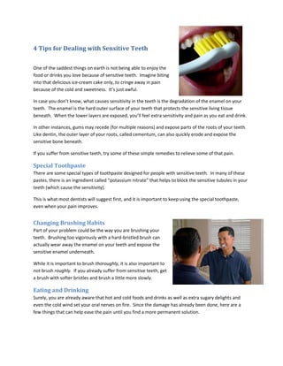 4 Tips for Dealing with Sensitive Teeth
One of the saddest things on earth is not being able to enjoy the
food or drinks you love because of sensitive teeth. Imagine biting
into that delicious ice-cream cake only, to cringe away in pain
because of the cold and sweetness. It’s just awful.
In case you don’t know, what causes sensitivity in the teeth is the degradation of the enamel on your
teeth. The enamel is the hard outer surface of your teeth that protects the sensitive living tissue
beneath. When the lower layers are exposed, you’ll feel extra sensitivity and pain as you eat and drink.
In other instances, gums may recede (for multiple reasons) and expose parts of the roots of your teeth.
Like dentin, the outer layer of your roots, called cementum, can also quickly erode and expose the
sensitive bone beneath.
If you suffer from sensitive teeth, try some of these simple remedies to relieve some of that pain.
Special Toothpaste
There are some special types of toothpaste designed for people with sensitive teeth. In many of these
pastes, there is an ingredient called “potassium nitrate” that helps to block the sensitive tubules in your
teeth (which cause the sensitivity).
This is what most dentists will suggest first, and it is important to keep using the special toothpaste,
even when your pain improves.
Changing Brushing Habits
Part of your problem could be the way you are brushing your
teeth. Brushing too vigorously with a hard-bristled brush can
actually wear away the enamel on your teeth and expose the
sensitive enamel underneath.
While it is important to brush thoroughly, it is also important to
not brush roughly. If you already suffer from sensitive teeth, get
a brush with softer bristles and brush a little more slowly.
Eating and Drinking
Surely, you are already aware that hot and cold foods and drinks as well as extra sugary delights and
even the cold wind set your oral nerves on fire. Since the damage has already been done, here are a
few things that can help ease the pain until you find a more permanent solution.
 
