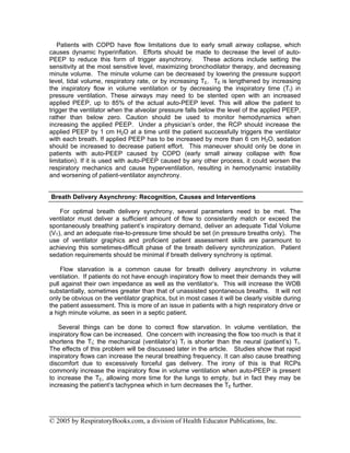 Patients with COPD have flow limitations due to early small airway collapse, which
causes dynamic hyperinflation. Efforts should be made to decrease the level of auto-
PEEP to reduce this form of trigger asynchrony.          These actions include setting the
sensitivity at the most sensitive level, maximizing bronchodilator therapy, and decreasing
minute volume. The minute volume can be decreased by lowering the pressure support
level, tidal volume, respiratory rate, or by increasing TE. TE is lengthened by increasing
the inspiratory flow in volume ventilation or by decreasing the inspiratory time (TI) in
pressure ventilation. These airways may need to be stented open with an increased
applied PEEP, up to 85% of the actual auto-PEEP level. This will allow the patient to
trigger the ventilator when the alveolar pressure falls below the level of the applied PEEP,
rather than below zero. Caution should be used to monitor hemodynamics when
increasing the applied PEEP. Under a physician’s order, the RCP should increase the
applied PEEP by 1 cm H2O at a time until the patient successfully triggers the ventilator
with each breath. If applied PEEP has to be increased by more than 6 cm H2O, sedation
should be increased to decrease patient effort. This maneuver should only be done in
patients with auto-PEEP caused by COPD (early small airway collapse with flow
limitation). If it is used with auto-PEEP caused by any other process, it could worsen the
respiratory mechanics and cause hyperventilation, resulting in hemodynamic instability
and worsening of patient-ventilator asynchrony.


Breath Delivery Asynchrony: Recognition, Causes and Interventions

    For optimal breath delivery synchrony, several parameters need to be met. The
ventilator must deliver a sufficient amount of flow to consistently match or exceed the
spontaneously breathing patient’s inspiratory demand, deliver an adequate Tidal Volume
(VT), and an adequate rise-to-pressure time should be set (in pressure breaths only). The
use of ventilator graphics and proficient patient assessment skills are paramount to
achieving this sometimes-difficult phase of the breath delivery synchronization. Patient
sedation requirements should be minimal if breath delivery synchrony is optimal.

    Flow starvation is a common cause for breath delivery asynchrony in volume
ventilation. If patients do not have enough inspiratory flow to meet their demands they will
pull against their own impedance as well as the ventilator’s. This will increase the WOB
substantially, sometimes greater than that of unassisted spontaneous breaths. It will not
only be obvious on the ventilator graphics, but in most cases it will be clearly visible during
the patient assessment. This is more of an issue in patients with a high respiratory drive or
a high minute volume, as seen in a septic patient.

    Several things can be done to correct flow starvation. In volume ventilation, the
inspiratory flow can be increased. One concern with increasing the flow too much is that it
shortens the TI; the mechanical (ventilator’s) TI is shorter than the neural (patient’s) TI.
The effects of this problem will be discussed later in the article. Studies show that rapid
inspiratory flows can increase the neural breathing frequency. It can also cause breathing
discomfort due to excessively forceful gas delivery. The irony of this is that RCPs
commonly increase the inspiratory flow in volume ventilation when auto-PEEP is present
to increase the TE, allowing more time for the lungs to empty, but in fact they may be
increasing the patient’s tachypnea which in turn decreases the TE further.




© 2005 by RespiratoryBooks.com, a division of Health Educator Publications, Inc.
 
