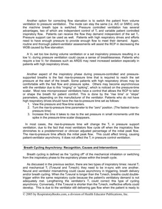 Another option for correcting flow starvation is to switch the patient from volume
ventilation to pressure ventilation. The mode can stay the same (i.e. A/C or SIMV); only
the machine breath type is switched. Pressure controlled ventilation has several
advantages, two of which are independent control of TI and variable patient controlled
inspiratory flow. Patients can receive the flow they demand independent of the set TI.
Pressure support can be used as well. Patients with high respiratory drives and efforts
need to have enough pressure to provide enough flow to meet their demand. Again,
routine and thorough patient-ventilator assessments will assist the RCP in decreasing the
WOB caused by flow starvation.

   A VT set too low during volume ventilation or a set inspiratory pressure resulting in a
low VT during pressure ventilation could cause a sense of breathlessness. Patients who
require a low VT for diseases such as ARDS may need increased sedation especially in
patients with high respiratory drives.


   Another aspect of the inspiratory phase during pressure-controlled and pressure-
supported breaths is the fast rise-to-pressure time that is required to reach the set
pressure at the start of the breath. Some patients with high respiratory drives may be
comfortable with the fast flow and pressure spike. Others may become asynchronous
with the ventilator due to this “ringing” or “spiking”, which is noticed on the pressure-time
scalar. Most new microprocessor ventilators have a control that allows the RCP to tailor
or shape the breath for patient comfort. This is done by the “rise time” or “slope”
parameters, depending on the manufacturer of the ventilator. Patients who do not have
high respiratory drives should have the rise-to-pressure time set as follows:
    1. View the pressure and flow-time scalars.
    2. Turn the rise-to-pressure time parameter to the “zero” position. (The fastest rise-to-
        pressure time)
    3. Increase the time it takes to rise to the set pressure in small increments until the
        spike in the pressure-time scalar disappears.

  In most cases, the rise-to-pressure time will change the TI in pressure support
ventilation, due to the fact that most ventilators flow cycle off when the inspiratory flow
diminishes to a predetermined or clinician adjusted percentage of the initial peak flow.
The rise-to-pressure time affects the initial peak flow. This could affect timing, causing
patient-ventilator asynchrony. It does not affect the TI in pressure control ventilation.


Breath Cycling Asynchrony: Recognition, Causes and Interventions

   Breath cycling is defined as the “cycling off” of the mechanical inhalation or switching
from the inspiratory phase to the expiratory phase within the breath cycle.

    As discussed in the previous section, there are two types of inspiratory times: neural TI
and mechanical TI (TIneural and TImech); they need to be in-sync with one another.
Neural and ventilator mismatching could cause asynchrony in triggering, breath delivery
and/or breath cycling. When the TIneural is longer than the TImech, breaths could double-
trigger within the same respiratory cycle because the patient’s ventilatory demand is not
adequately met. Lengthening the ventilator’s TI could correct this type of cycling
asynchrony. Conversely, if the TIneural is shorter than the TImech, ineffective efforts could
develop. This is due to the ventilator still delivering gas flow when the patient is ready to

© 2005 by RespiratoryBooks.com, a division of Health Educator Publications, Inc.
 