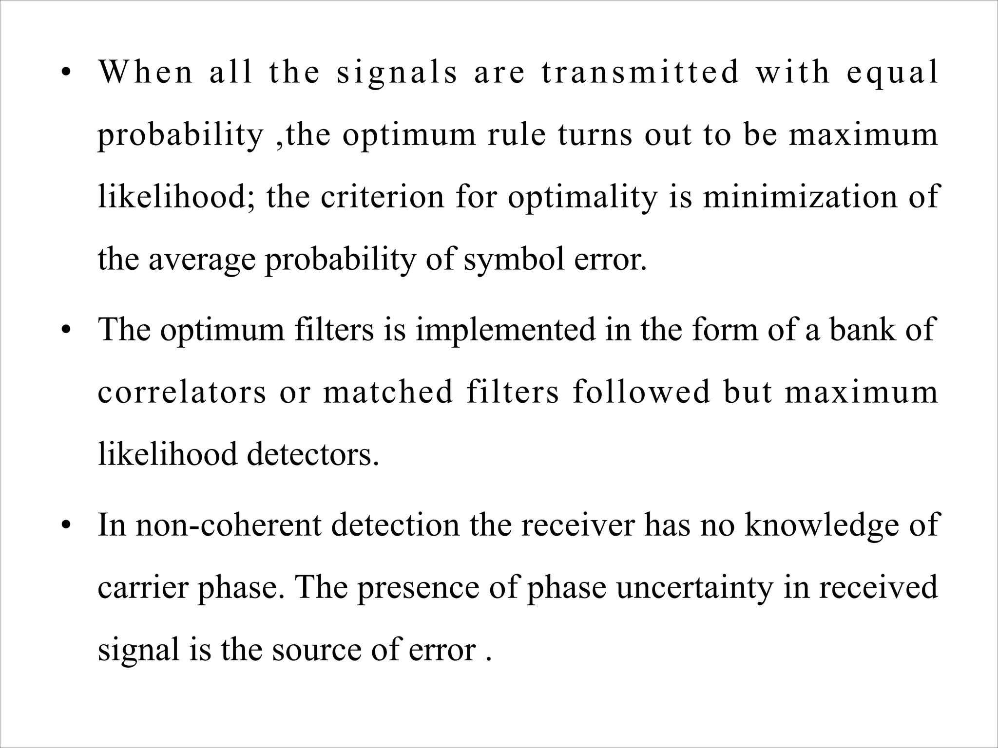 • When all the signals are transmitted with equal
probability ,the optimum rule turns out to be maximum
likelihood; the criterion for optimality is minimization of
the average probability of symbol error.
• The optimum filters is implemented in the form of a bank of
correlators or matched filters followed but maximum
likelihood detectors.
• In non-coherent detection the receiver has no knowledge of
carrier phase. The presence of phase uncertainty in received
signal is the source of error .
