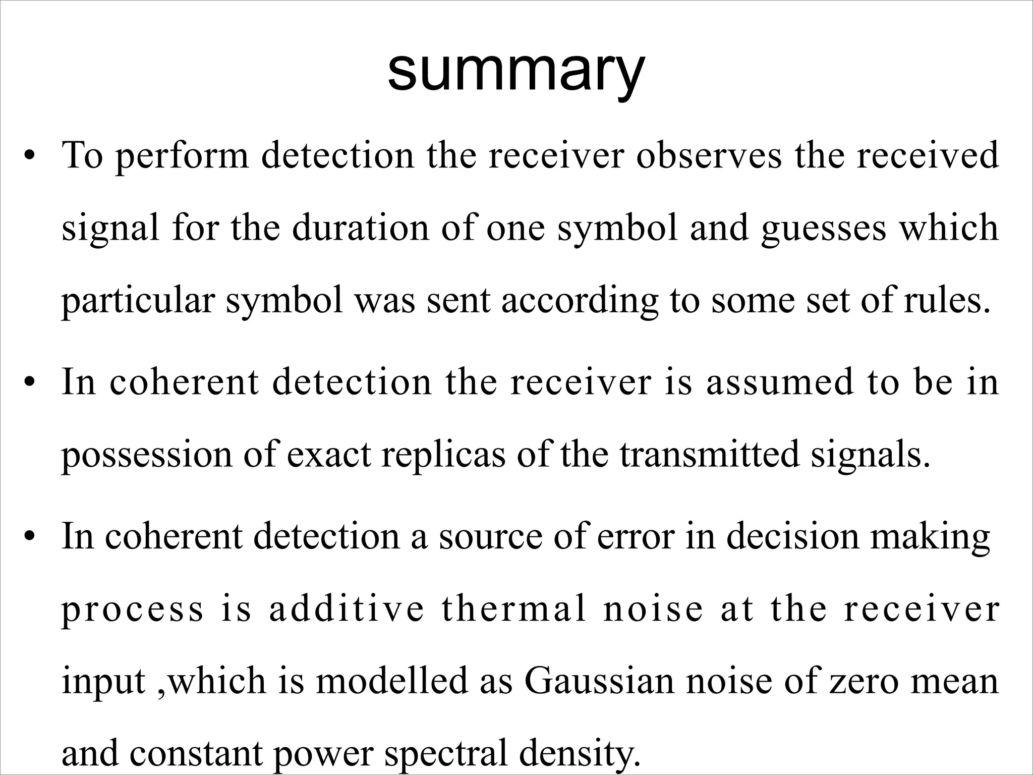 summary
• To perform detection the receiver observes the received
signal for the duration of one symbol and guesses which
particular symbol was sent according to some set of rules.
• In coherent detection the receiver is assumed to be in
possession of exact replicas of the transmitted signals.
• In coherent detection a source of error in decision making
process is additive thermal noise at the receiver
input ,which is modelled as Gaussian noise of zero mean
and constant power spectral density.