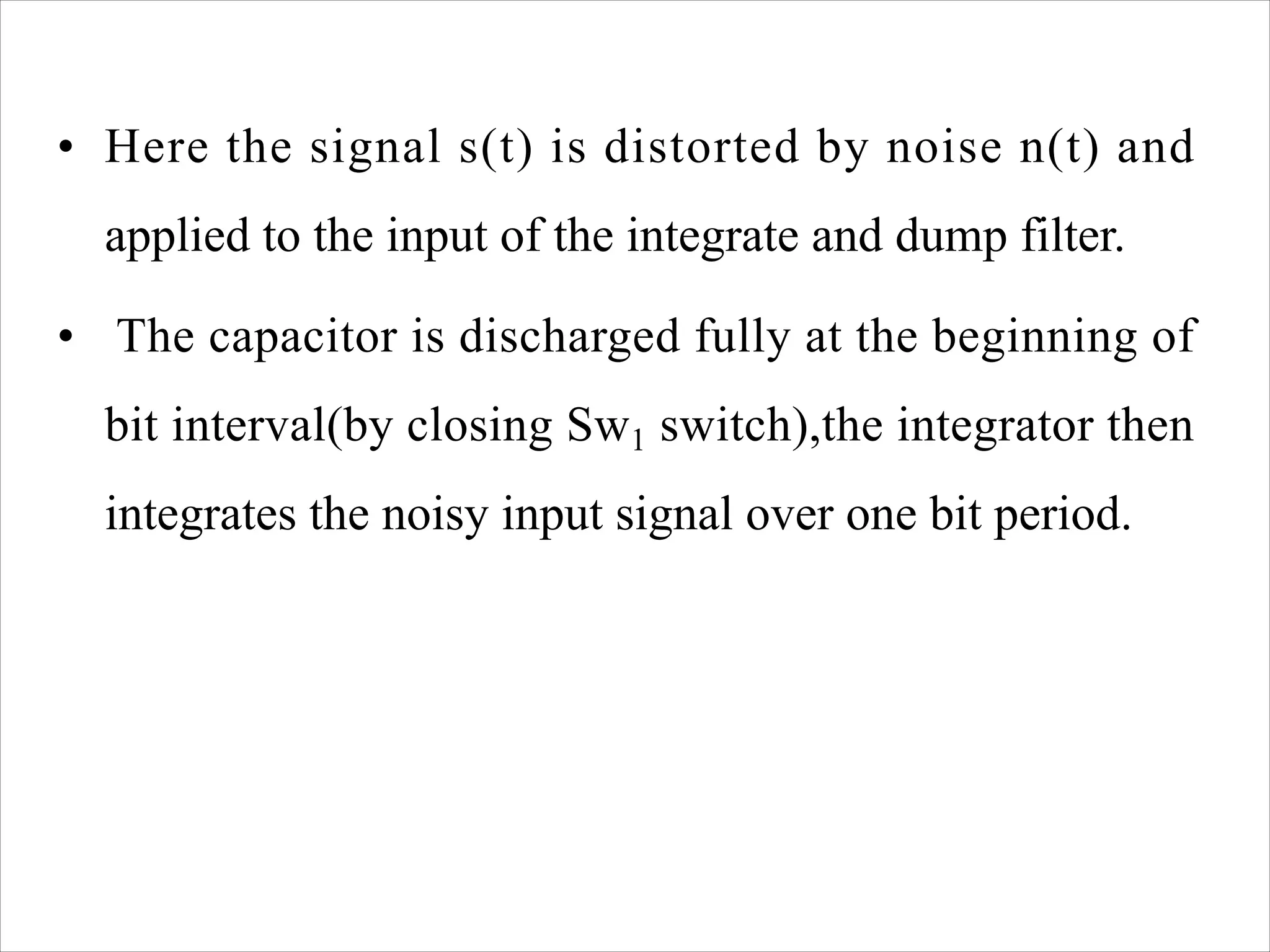 • Here the signal s(t) is distorted by noise n(t) and
applied to the input of the integrate and dump filter.
• The capacitor is discharged fully at the beginning of
bit interval(by closing Sw1 switch),the integrator then
integrates the noisy input signal over one bit period.