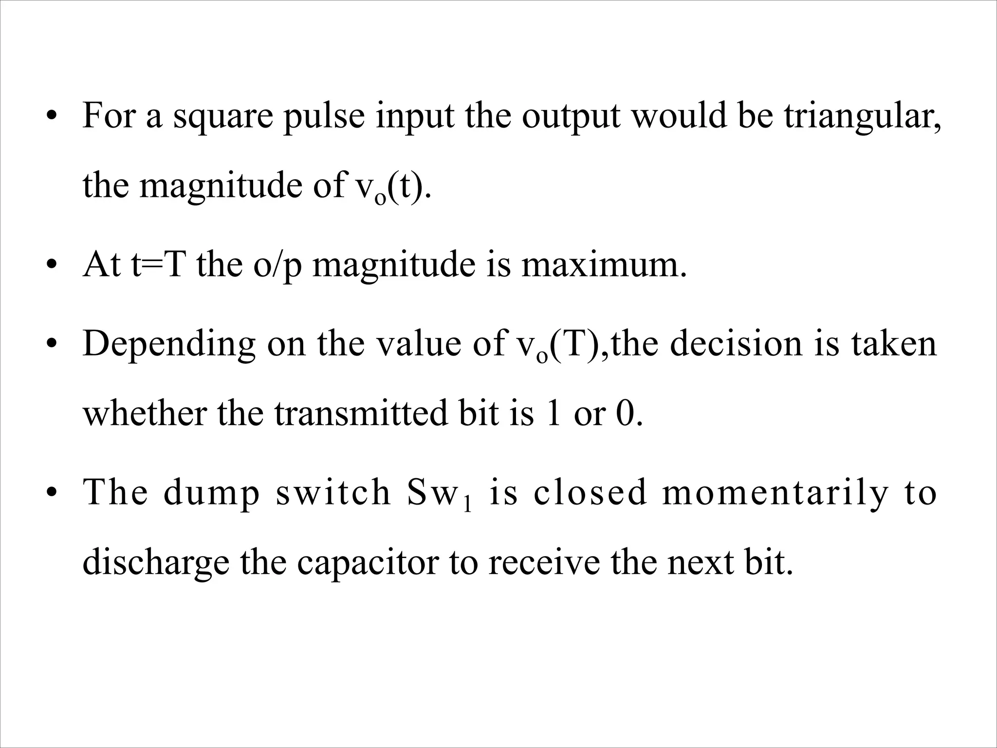 • For a square pulse input the output would be triangular,
the magnitude of vo(t).
• At t=T the o/p magnitude is maximum.
• Depending on the value of vo(T),the decision is taken
whether the transmitted bit is 1 or 0.
• The dump switch Sw1 is closed momentarily to
discharge the capacitor to receive the next bit.