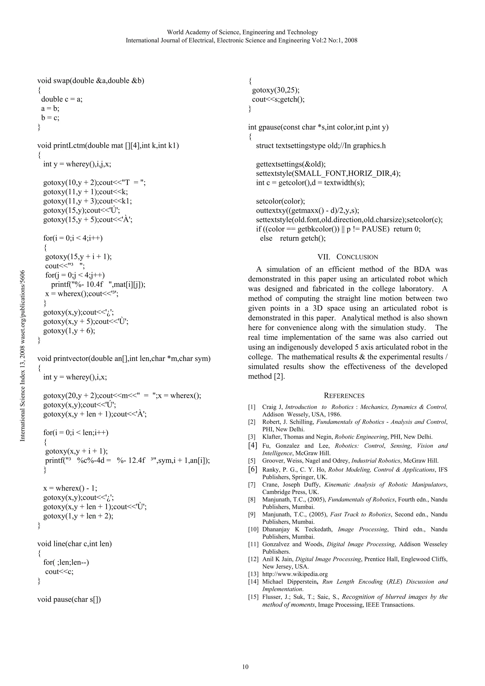 World Academy of Science, Engineering and Technology
International Journal of Electrical, Electronic Science and Engineering Vol:2 No:1, 2008

void swap(double &a,double &b)
{
double c = a;
a = b;
b = c;
}
void printLctm(double mat [][4],int k,int k1)
{
int y = wherey(),i,j,x;

{
gotoxy(30,25);
cout<<s;getch();
}
int gpause(const char *s,int color,int p,int y)
{
struct textsettingstype old;//In graphics.h
gettextsettings(&old);
settextstyle(SMALL_FONT,HORIZ_DIR,4);
int c = getcolor(),d = textwidth(s);

International Science Index 13, 2008 waset.org/publications/5606

gotoxy(10,y + 2);cout<<"T = ";
gotoxy(11,y + 1);cout<<k;
gotoxy(11,y + 3);cout<<k1;
gotoxy(15,y);cout<<'Ú';
gotoxy(15,y + 5);cout<<'À';
for(i = 0;i < 4;i++)
{
gotoxy(15,y + i + 1);
cout<<"³ ";
for(j = 0;j < 4;j++)
printf("%- 10.4f ",mat[i][j]);
x = wherex();cout<<'³';
}
gotoxy(x,y);cout<<'¿';
gotoxy(x,y + 5);cout<<'Ù';
gotoxy(1,y + 6);
}
void printvector(double an[],int len,char *m,char sym)
{
int y = wherey(),i,x;
gotoxy(20,y + 2);cout<<m<<" = ";x = wherex();
gotoxy(x,y);cout<<'Ú';
gotoxy(x,y + len + 1);cout<<'À';
for(i = 0;i < len;i++)
{
gotoxy(x,y + i + 1);
printf("³ %c%-4d = %- 12.4f ³",sym,i + 1,an[i]);
}
x = wherex() - 1;
gotoxy(x,y);cout<<'¿';
gotoxy(x,y + len + 1);cout<<'Ù';
gotoxy(1,y + len + 2);
}

setcolor(color);
outtextxy((getmaxx() - d)/2,y,s);
settextstyle(old.font,old.direction,old.charsize);setcolor(c);
if ((color == getbkcolor()) || p != PAUSE) return 0;
else return getch();
VII. CONCLUSION
A simulation of an efficient method of the BDA was
demonstrated in this paper using an articulated robot which
was designed and fabricated in the college laboratory. A
method of computing the straight line motion between two
given points in a 3D space using an articulated robot is
demonstrated in this paper. Analytical method is also shown
here for convenience along with the simulation study. The
real time implementation of the same was also carried out
using an indigenously developed 5 axis articulated robot in the
college. The mathematical results & the experimental results /
simulated results show the effectiveness of the developed
method [2].
REFERENCES
[1]
[2]
[3]

[4]
[5]

[6]
[7]
[8]
[9]
[10]

void line(char c,int len)
{
for( ;len;len--)
cout<<c;
}

[11]

void pause(char s[])

[15]

[12]
[13]
[14]

10

Craig J, Introduction to Robotics : Mechanics, Dynamics & Control,
Addison Wessely, USA, 1986.
Robert, J. Schilling, Fundamentals of Robotics - Analysis and Control,
PHI, New Delhi.
Klafter, Thomas and Negin, Robotic Engineering, PHI, New Delhi.
Fu, Gonzalez and Lee, Robotics: Control, Sensing, Vision and
Intelligence, McGraw Hill.
Groover, Weiss, Nagel and Odrey, Industrial Robotics, McGraw Hill.
Ranky, P. G., C. Y. Ho, Robot Modeling, Control & Applications, IFS
Publishers, Springer, UK.
Crane, Joseph Duffy, Kinematic Analysis of Robotic Manipulators,
Cambridge Press, UK.
Manjunath, T.C., (2005), Fundamentals of Robotics, Fourth edn., Nandu
Publishers, Mumbai.
Manjunath, T.C., (2005), Fast Track to Robotics, Second edn., Nandu
Publishers, Mumbai.
Dhananjay K Teckedath, Image Processing, Third edn., Nandu
Publishers, Mumbai.
Gonzalvez and Woods, Digital Image Processing, Addison Wesseley
Publishers.
Anil K Jain, Digital Image Processing, Prentice Hall, Englewood Cliffs,
New Jersey, USA.
http://www.wikipedia.org
Michael Dipperstein, Run Length Encoding (RLE) Discussion and
Implementation.
Flusser, J.; Suk, T.; Saic, S., Recognition of blurred images by the
method of moments, Image Processing, IEEE Transactions.

 