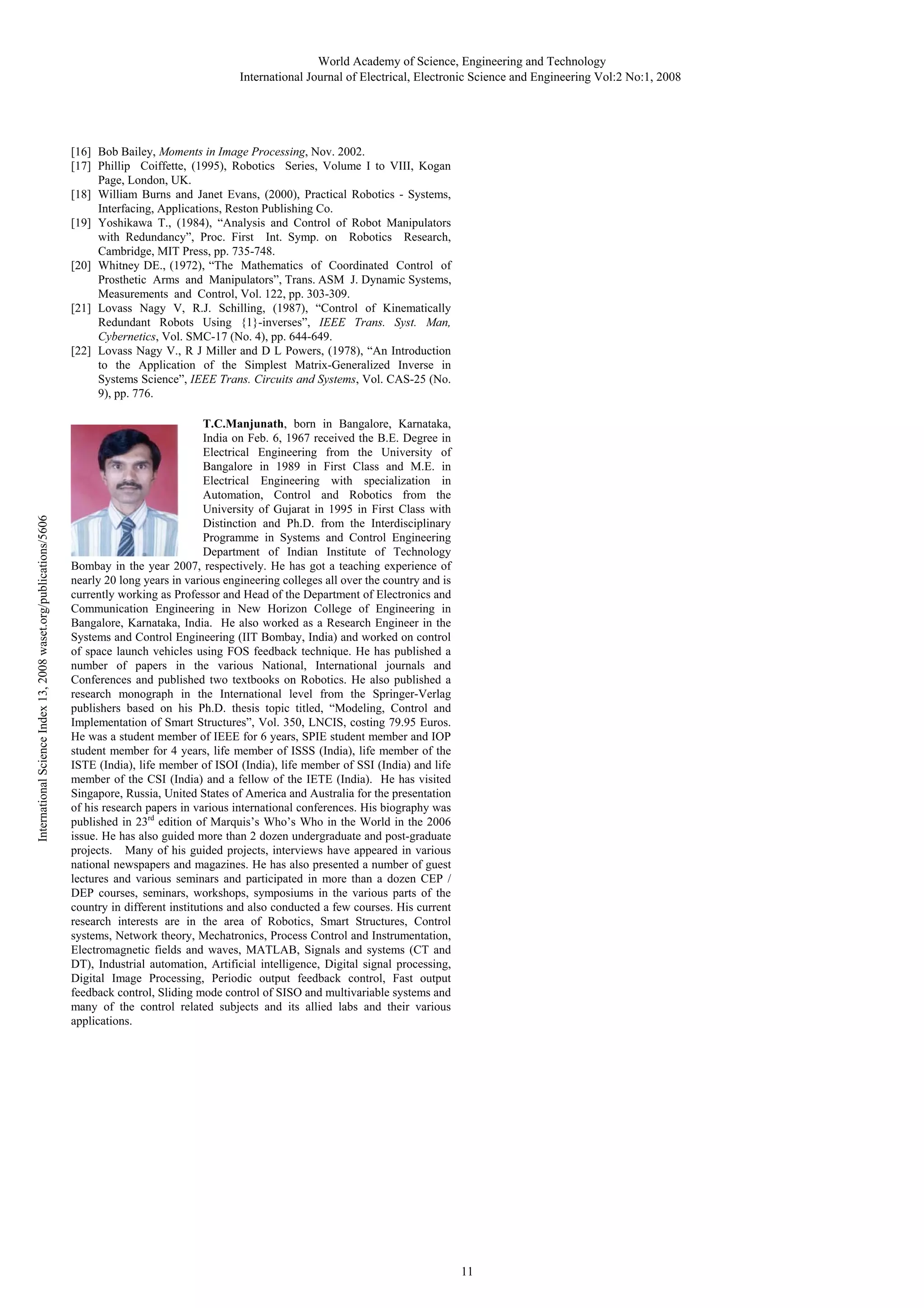 World Academy of Science, Engineering and Technology
International Journal of Electrical, Electronic Science and Engineering Vol:2 No:1, 2008

International Science Index 13, 2008 waset.org/publications/5606

[16] Bob Bailey, Moments in Image Processing, Nov. 2002.
[17] Phillip Coiffette, (1995), Robotics Series, Volume I to VIII, Kogan
Page, London, UK.
[18] William Burns and Janet Evans, (2000), Practical Robotics - Systems,
Interfacing, Applications, Reston Publishing Co.
[19] Yoshikawa T., (1984), “Analysis and Control of Robot Manipulators
with Redundancy”, Proc. First Int. Symp. on Robotics Research,
Cambridge, MIT Press, pp. 735-748.
[20] Whitney DE., (1972), “The Mathematics of Coordinated Control of
Prosthetic Arms and Manipulators”, Trans. ASM J. Dynamic Systems,
Measurements and Control, Vol. 122, pp. 303-309.
[21] Lovass Nagy V, R.J. Schilling, (1987), “Control of Kinematically
Redundant Robots Using {1}-inverses”, IEEE Trans. Syst. Man,
Cybernetics, Vol. SMC-17 (No. 4), pp. 644-649.
[22] Lovass Nagy V., R J Miller and D L Powers, (1978), “An Introduction
to the Application of the Simplest Matrix-Generalized Inverse in
Systems Science”, IEEE Trans. Circuits and Systems, Vol. CAS-25 (No.
9), pp. 776.
T.C.Manjunath, born in Bangalore, Karnataka,
India on Feb. 6, 1967 received the B.E. Degree in
Electrical Engineering from the University of
Bangalore in 1989 in First Class and M.E. in
Electrical Engineering with specialization in
Automation, Control and Robotics from the
University of Gujarat in 1995 in First Class with
Distinction and Ph.D. from the Interdisciplinary
Programme in Systems and Control Engineering
Department of Indian Institute of Technology
Bombay in the year 2007, respectively. He has got a teaching experience of
nearly 20 long years in various engineering colleges all over the country and is
currently working as Professor and Head of the Department of Electronics and
Communication Engineering in New Horizon College of Engineering in
Bangalore, Karnataka, India. He also worked as a Research Engineer in the
Systems and Control Engineering (IIT Bombay, India) and worked on control
of space launch vehicles using FOS feedback technique. He has published a
number of papers in the various National, International journals and
Conferences and published two textbooks on Robotics. He also published a
research monograph in the International level from the Springer-Verlag
publishers based on his Ph.D. thesis topic titled, “Modeling, Control and
Implementation of Smart Structures”, Vol. 350, LNCIS, costing 79.95 Euros.
He was a student member of IEEE for 6 years, SPIE student member and IOP
student member for 4 years, life member of ISSS (India), life member of the
ISTE (India), life member of ISOI (India), life member of SSI (India) and life
member of the CSI (India) and a fellow of the IETE (India). He has visited
Singapore, Russia, United States of America and Australia for the presentation
of his research papers in various international conferences. His biography was
published in 23rd edition of Marquis’s Who’s Who in the World in the 2006
issue. He has also guided more than 2 dozen undergraduate and post-graduate
projects. Many of his guided projects, interviews have appeared in various
national newspapers and magazines. He has also presented a number of guest
lectures and various seminars and participated in more than a dozen CEP /
DEP courses, seminars, workshops, symposiums in the various parts of the
country in different institutions and also conducted a few courses. His current
research interests are in the area of Robotics, Smart Structures, Control
systems, Network theory, Mechatronics, Process Control and Instrumentation,
Electromagnetic fields and waves, MATLAB, Signals and systems (CT and
DT), Industrial automation, Artificial intelligence, Digital signal processing,
Digital Image Processing, Periodic output feedback control, Fast output
feedback control, Sliding mode control of SISO and multivariable systems and
many of the control related subjects and its allied labs and their various
applications.

11

 