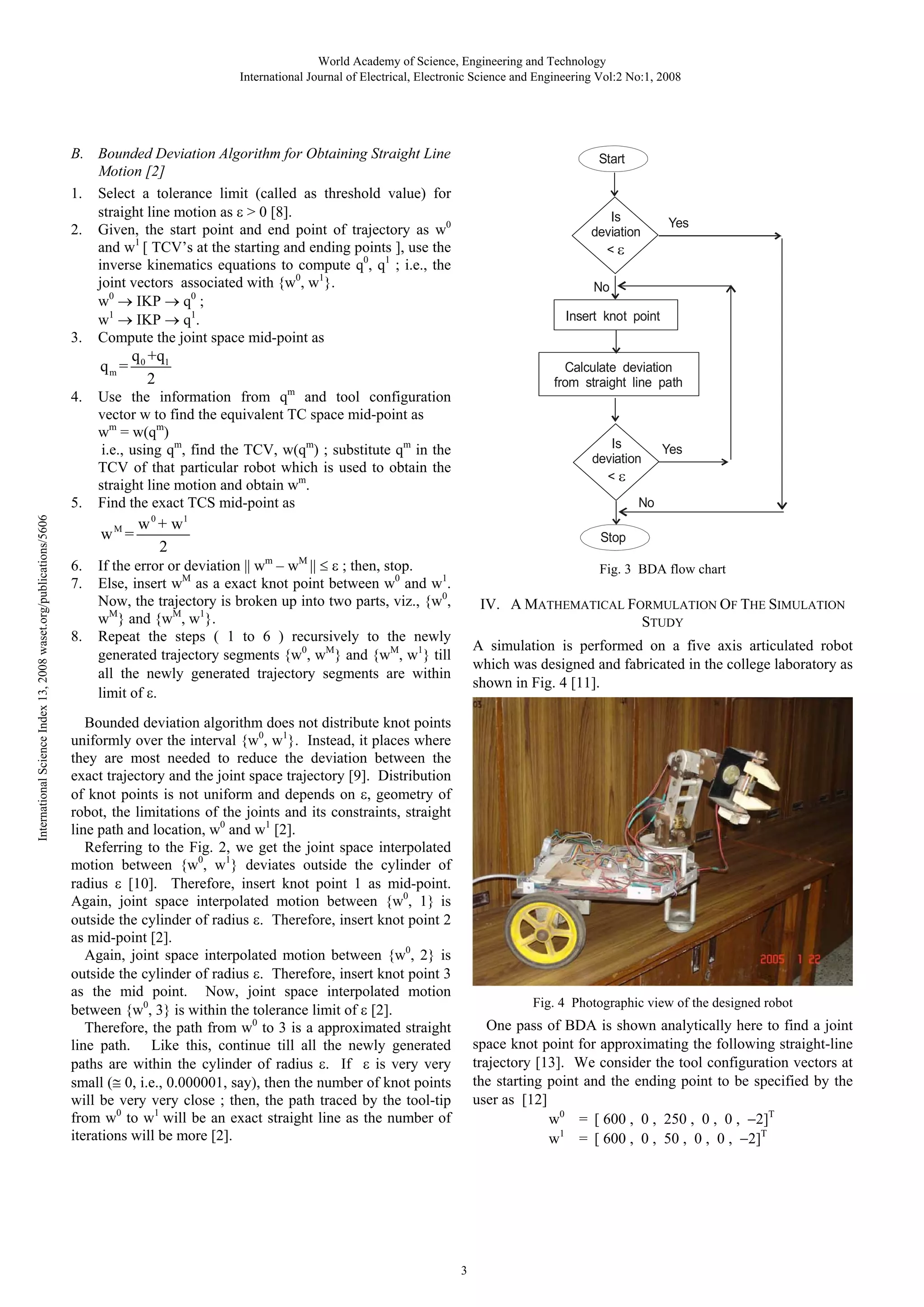World Academy of Science, Engineering and Technology
International Journal of Electrical, Electronic Science and Engineering Vol:2 No:1, 2008

B. Bounded Deviation Algorithm for Obtaining Straight Line
Motion [2]
1. Select a tolerance limit (called as threshold value) for
straight line motion as > 0 [8].
2. Given, the start point and end point of trajectory as w0
and w1 [ TCV’s at the starting and ending points ], use the
inverse kinematics equations to compute q0, q1 ; i.e., the
joint vectors associated with {w0, w1}.
w0 IKP q0 ;
w1 IKP q1.
3. Compute the joint space mid-point as

qm =
4.

International Science Index 13, 2008 waset.org/publications/5606

5.

8.

Is
deviation
<

Insert knot point

Calculate deviation
from straight line path

Use the information from qm and tool configuration
vector w to find the equivalent TC space mid-point as
wm = w(qm)
i.e., using qm, find the TCV, w(qm) ; substitute qm in the
TCV of that particular robot which is used to obtain the
straight line motion and obtain wm.
Find the exact TCS mid-point as
0

w +w
2

Yes

No

q 0 +q1
2

wM =
6.
7.

Start

Is
deviation
<

Yes

No

1

Stop
m

M

; then, stop.
If the error or deviation w – w
Else, insert wM as a exact knot point between w0 and w1.
Now, the trajectory is broken up into two parts, viz., {w0,
wM} and {wM, w1}.
Repeat the steps ( 1 to 6 ) recursively to the newly
generated trajectory segments {w0, wM} and {wM, w1} till
all the newly generated trajectory segments are within
limit of .

Fig. 3 BDA flow chart

IV. A MATHEMATICAL FORMULATION OF THE SIMULATION
STUDY
A simulation is performed on a five axis articulated robot
which was designed and fabricated in the college laboratory as
shown in Fig. 4 [11].

Bounded deviation algorithm does not distribute knot points
uniformly over the interval {w0, w1}. Instead, it places where
they are most needed to reduce the deviation between the
exact trajectory and the joint space trajectory [9]. Distribution
of knot points is not uniform and depends on , geometry of
robot, the limitations of the joints and its constraints, straight
line path and location, w0 and w1 [2].
Referring to the Fig. 2, we get the joint space interpolated
motion between {w0, w1} deviates outside the cylinder of
radius [10]. Therefore, insert knot point 1 as mid-point.
Again, joint space interpolated motion between {w0, 1} is
outside the cylinder of radius . Therefore, insert knot point 2
as mid-point [2].
Again, joint space interpolated motion between {w0, 2} is
outside the cylinder of radius . Therefore, insert knot point 3
as the mid point. Now, joint space interpolated motion
between {w0, 3} is within the tolerance limit of [2].
Therefore, the path from w0 to 3 is a approximated straight
line path. Like this, continue till all the newly generated
paths are within the cylinder of radius . If
is very very
small ( 0, i.e., 0.000001, say), then the number of knot points
will be very very close ; then, the path traced by the tool-tip
from w0 to w1 will be an exact straight line as the number of
iterations will be more [2].

Fig. 4 Photographic view of the designed robot

One pass of BDA is shown analytically here to find a joint
space knot point for approximating the following straight-line
trajectory [13]. We consider the tool configuration vectors at
the starting point and the ending point to be specified by the
user as [12]
w0 = [ 600 , 0 , 250 , 0 , 0 , 2]T
w1 = [ 600 , 0 , 50 , 0 , 0 , 2]T

3

 