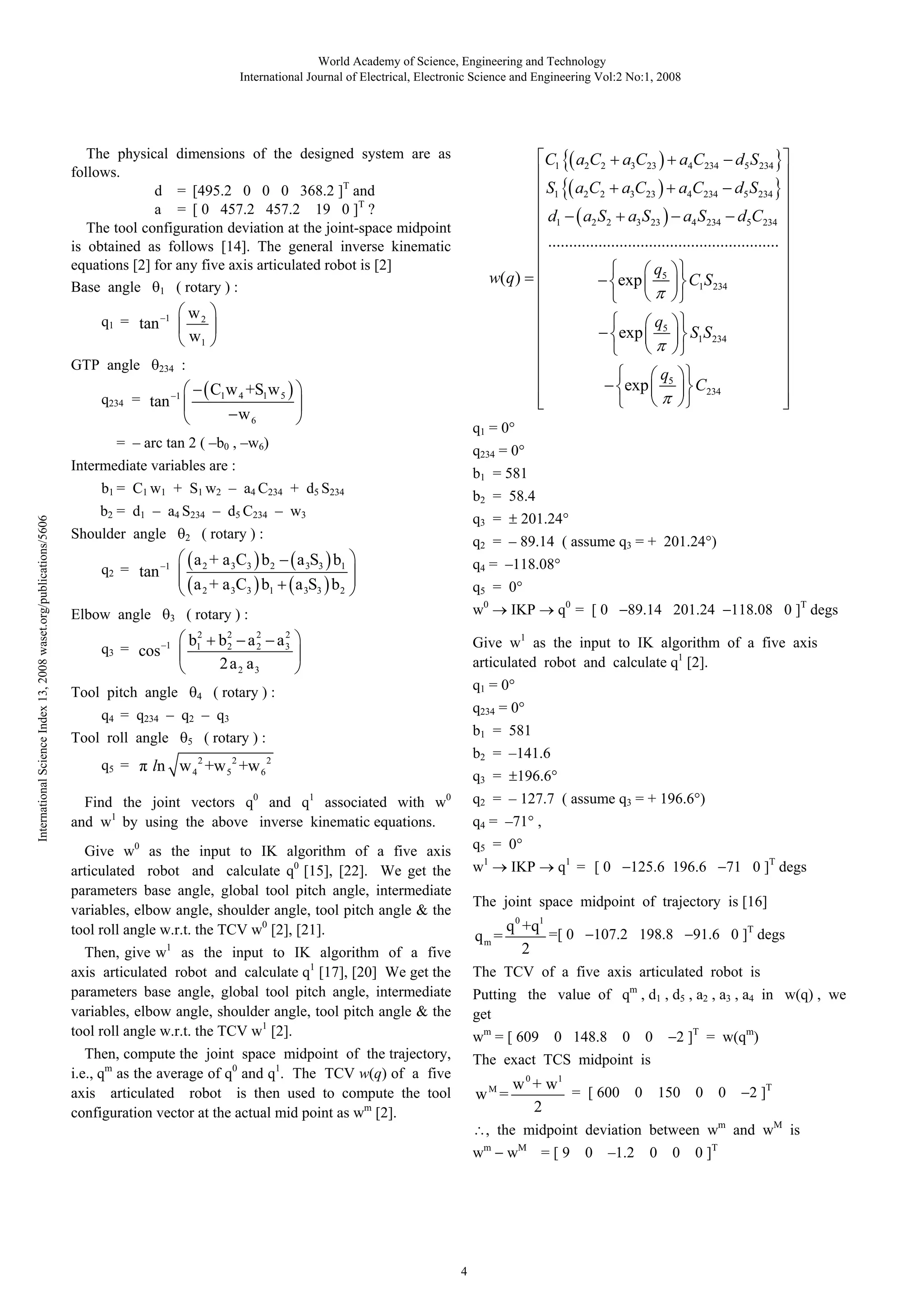 World Academy of Science, Engineering and Technology
International Journal of Electrical, Electronic Science and Engineering Vol:2 No:1, 2008

The physical dimensions of the designed system are as
follows.
d = [495.2 0 0 0 368.2 ]T and
a = [ 0 457.2 457.2 19 0 ]T ?
The tool configuration deviation at the joint-space midpoint
is obtained as follows [14]. The general inverse kinematic
equations [2] for any five axis articulated robot is [2]
Base angle 1 ( rotary ) :
q1 = tan
GTP angle

C1 a2C2
S1 a2C2

q234 = tan

a4 S 234 d5C234

exp

q5

2

3
1

C234

q234 = 0°
b1 = 581
b2 = 58.4
q3 =

( rotary ) :

a 2 + a 3 C3 b 2
a 2 + a 3C3 b1

1

S1S234

q1 = 0°

b2 = d1 – a4 S234 – d5 C234 – w3
Shoulder angle

C1S 234

q5

exp

C1w 4 +S1w 5
w6

1

201.24°

q2 = – 89.14 ( assume q3 = + 201.24°)

a 3S3 b1
a 3S3 b 2

q4 = –118.08°
q5 = 0°

( rotary ) :

w0

2
2
2
b1 b 2 a 2 a 3
2
2 a2 a3

Give w1 as the input to IK algorithm of a five axis
articulated robot and calculate q1 [2].

Tool pitch angle

4

5

89.14 201.24

118.08 0 ]T degs

q234 = 0°
b1 = 581

( rotary ) :

b2 = –141.6

ln w 4 2 +w 5 2 +w 6 2
0

q0 = [ 0

IKP

q1 = 0°

( rotary ) :

q4 = q234 – q2 – q3
Tool roll angle

q5

exp

w(q)

b1 = C1 w1 + S1 w2 – a4 C234 + d5 S234
International Science Index 13, 2008 waset.org/publications/5606

a3 S23

a2 S 2

.......................................................

Intermediate variables are :

q5 =

a4C234 d5 S234

d1

= – arc tan 2 ( –b0 , –w6)

q3 = cos

a3C23

:

234

Elbow angle

a4C234 d5 S 234

w2
w1

1

q2 = tan

a3C23

q3 =
1

Find the joint vectors q and q associated with w
and w1 by using the above inverse kinematic equations.

196.6°

q2 = – 127.7 ( assume q3 = + 196.6°)

0

q4 = –71° ,
q5 = 0°

Give w0 as the input to IK algorithm of a five axis
articulated robot and calculate q0 [15], [22]. We get the
parameters base angle, global tool pitch angle, intermediate
variables, elbow angle, shoulder angle, tool pitch angle & the
tool roll angle w.r.t. the TCV w0 [2], [21].

w1

IKP

q1 = [ 0

125.6 196.6

71 0 ]T degs

The joint space midpoint of trajectory is [16]

qm =

1

Then, give w as the input to IK algorithm of a five
axis articulated robot and calculate q1 [17], [20] We get the
parameters base angle, global tool pitch angle, intermediate
variables, elbow angle, shoulder angle, tool pitch angle & the
tool roll angle w.r.t. the TCV w1 [2].

q 0 +q1
=[ 0
2

91.6 0 ]T degs

107.2 198.8

The TCV of a five axis articulated robot is
Putting the value of qm , d1 , d5 , a2 , a3 , a4 in w(q) , we
get
wm = [ 609

Then, compute the joint space midpoint of the trajectory,
i.e., qm as the average of q0 and q1. The TCV w(q) of a five
axis articulated robot is then used to compute the tool
configuration vector at the actual mid point as wm [2].

0 148.8

0

0

2 ]T = w(qm)

The exact TCS midpoint is

wM =

w 0 + w1
= [ 600 0 150 0 0
2

2 ]T

, the midpoint deviation between wm and wM is
wm

4

wM = [ 9

0

–1.2

0

0

0 ]T

 
