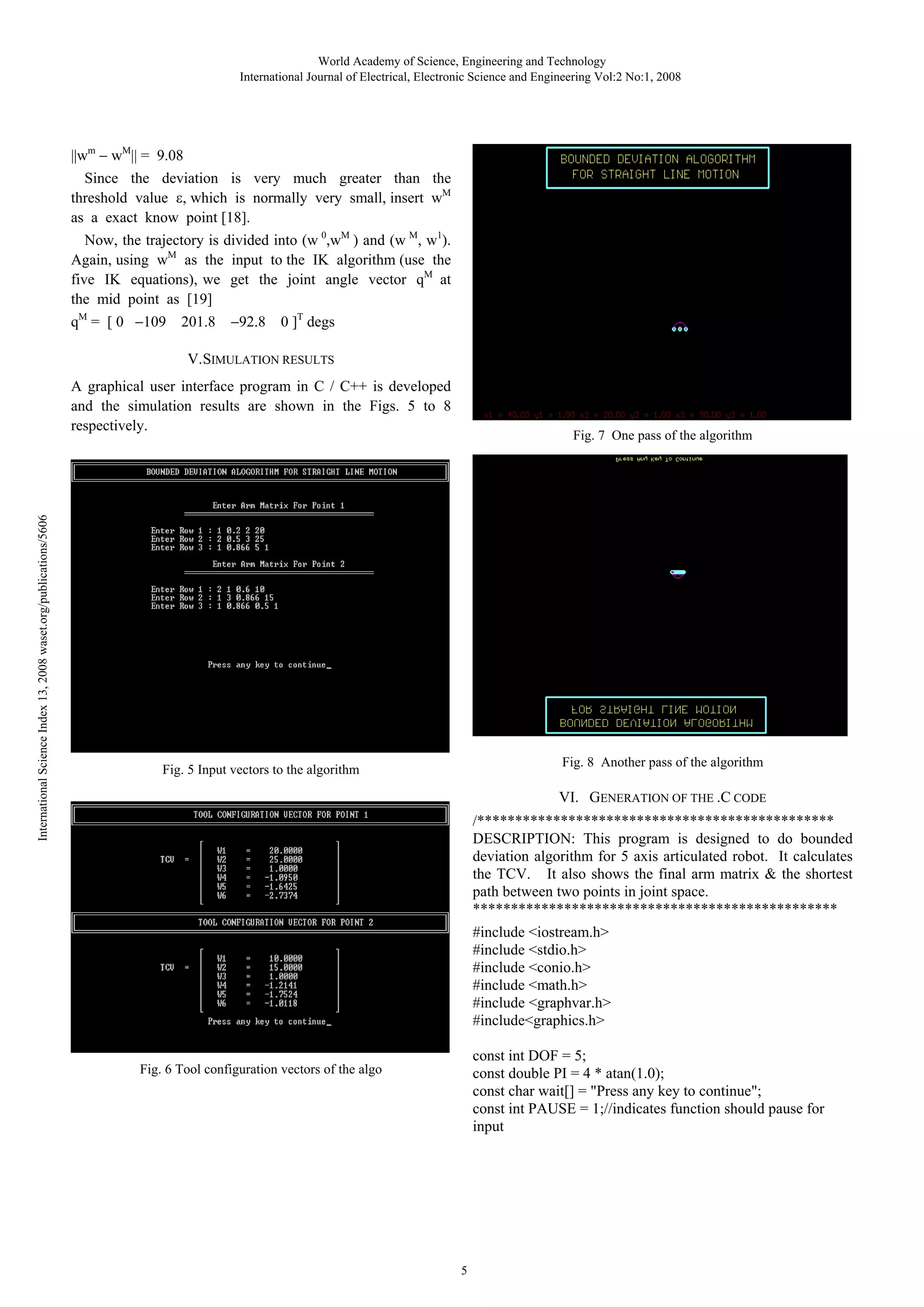 World Academy of Science, Engineering and Technology
International Journal of Electrical, Electronic Science and Engineering Vol:2 No:1, 2008

||wm

wM|| = 9.08

Since the deviation is very much greater than the
threshold value , which is normally very small, insert wM
as a exact know point [18].
Now, the trajectory is divided into (w 0,wM ) and (w M, w1).
Again, using wM as the input to the IK algorithm (use the
five IK equations), we get the joint angle vector qM at
the mid point as [19]
qM = [ 0

109

201.8

92.8

0 ]T degs

V.SIMULATION RESULTS

International Science Index 13, 2008 waset.org/publications/5606

A graphical user interface program in C / C++ is developed
and the simulation results are shown in the Figs. 5 to 8
respectively.

Fig. 7 One pass of the algorithm

Fig. 8 Another pass of the algorithm

Fig. 5 Input vectors to the algorithm

VI. GENERATION OF THE .C CODE
/***********************************************
DESCRIPTION: This program is designed to do bounded
deviation algorithm for 5 axis articulated robot. It calculates
the TCV. It also shows the final arm matrix & the shortest
path between two points in joint space.
************************************************
#include <iostream.h>
#include <stdio.h>
#include <conio.h>
#include <math.h>
#include <graphvar.h>
#include<graphics.h>
const int DOF = 5;
const double PI = 4 * atan(1.0);
const char wait[] = "Press any key to continue";
const int PAUSE = 1;//indicates function should pause for
input

Fig. 6 Tool configuration vectors of the algo

5

 