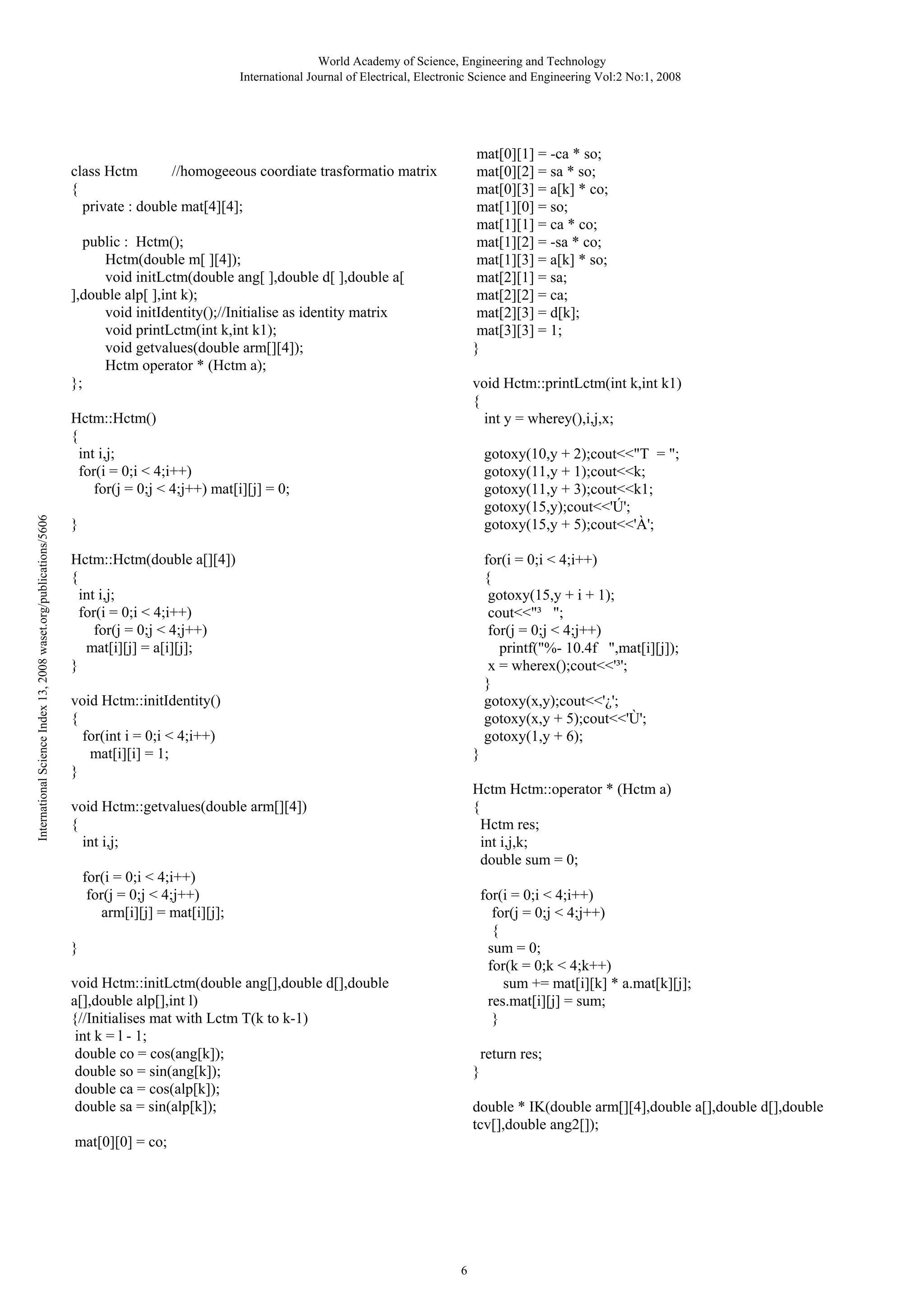World Academy of Science, Engineering and Technology
International Journal of Electrical, Electronic Science and Engineering Vol:2 No:1, 2008

mat[0][1] = -ca * so;
mat[0][2] = sa * so;
mat[0][3] = a[k] * co;
mat[1][0] = so;
mat[1][1] = ca * co;
mat[1][2] = -sa * co;
mat[1][3] = a[k] * so;
mat[2][1] = sa;
mat[2][2] = ca;
mat[2][3] = d[k];
mat[3][3] = 1;
}

class Hctm
//homogeeous coordiate trasformatio matrix
{
private : double mat[4][4];
public : Hctm();
Hctm(double m[ ][4]);
void initLctm(double ang[ ],double d[ ],double a[
],double alp[ ],int k);
void initIdentity();//Initialise as identity matrix
void printLctm(int k,int k1);
void getvalues(double arm[][4]);
Hctm operator * (Hctm a);
};

void Hctm::printLctm(int k,int k1)
{
int y = wherey(),i,j,x;

International Science Index 13, 2008 waset.org/publications/5606

Hctm::Hctm()
{
int i,j;
for(i = 0;i < 4;i++)
for(j = 0;j < 4;j++) mat[i][j] = 0;

gotoxy(10,y + 2);cout<<"T = ";
gotoxy(11,y + 1);cout<<k;
gotoxy(11,y + 3);cout<<k1;
gotoxy(15,y);cout<<'Ú';
gotoxy(15,y + 5);cout<<'À';

}
Hctm::Hctm(double a[][4])
{
int i,j;
for(i = 0;i < 4;i++)
for(j = 0;j < 4;j++)
mat[i][j] = a[i][j];
}

for(i = 0;i < 4;i++)
{
gotoxy(15,y + i + 1);
cout<<"³ ";
for(j = 0;j < 4;j++)
printf("%- 10.4f ",mat[i][j]);
x = wherex();cout<<'³';
}
gotoxy(x,y);cout<<'¿';
gotoxy(x,y + 5);cout<<'Ù';
gotoxy(1,y + 6);

void Hctm::initIdentity()
{
for(int i = 0;i < 4;i++)
mat[i][i] = 1;
}

}
Hctm Hctm::operator * (Hctm a)
{
Hctm res;
int i,j,k;
double sum = 0;

void Hctm::getvalues(double arm[][4])
{
int i,j;
for(i = 0;i < 4;i++)
for(j = 0;j < 4;j++)
arm[i][j] = mat[i][j];

for(i = 0;i < 4;i++)
for(j = 0;j < 4;j++)
{
sum = 0;
for(k = 0;k < 4;k++)
sum += mat[i][k] * a.mat[k][j];
res.mat[i][j] = sum;
}

}
void Hctm::initLctm(double ang[],double d[],double
a[],double alp[],int l)
{//Initialises mat with Lctm T(k to k-1)
int k = l - 1;
double co = cos(ang[k]);
double so = sin(ang[k]);
double ca = cos(alp[k]);
double sa = sin(alp[k]);

return res;
}
double * IK(double arm[][4],double a[],double d[],double
tcv[],double ang2[]);

mat[0][0] = co;

6

 