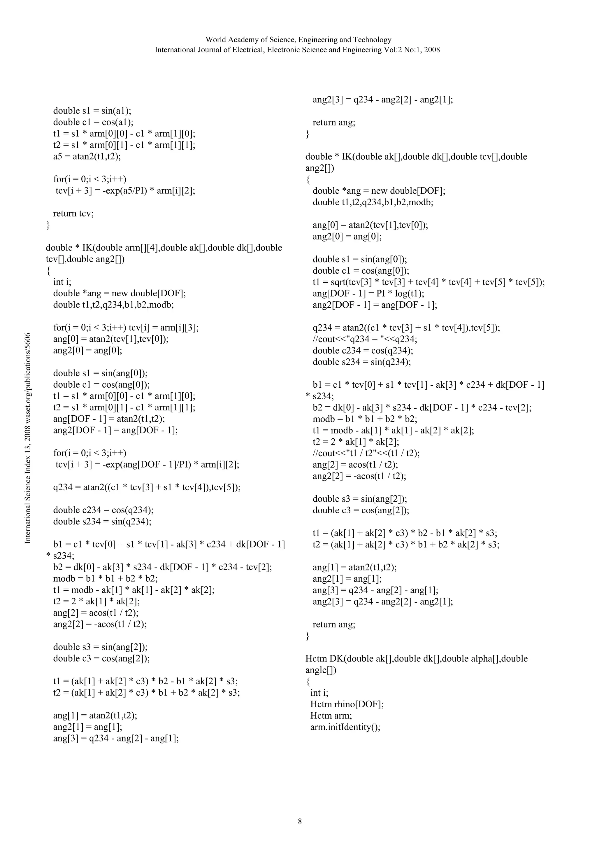 World Academy of Science, Engineering and Technology
International Journal of Electrical, Electronic Science and Engineering Vol:2 No:1, 2008

ang2[3] = q234 - ang2[2] - ang2[1];

double s1 = sin(a1);
double c1 = cos(a1);
t1 = s1 * arm[0][0] - c1 * arm[1][0];
t2 = s1 * arm[0][1] - c1 * arm[1][1];
a5 = atan2(t1,t2);

return ang;
}
double * IK(double ak[],double dk[],double tcv[],double
ang2[])
{
double *ang = new double[DOF];
double t1,t2,q234,b1,b2,modb;

for(i = 0;i < 3;i++)
tcv[i + 3] = -exp(a5/PI) * arm[i][2];
return tcv;
}

ang[0] = atan2(tcv[1],tcv[0]);
ang2[0] = ang[0];

International Science Index 13, 2008 waset.org/publications/5606

double * IK(double arm[][4],double ak[],double dk[],double
tcv[],double ang2[])
{
int i;
double *ang = new double[DOF];
double t1,t2,q234,b1,b2,modb;

double s1 = sin(ang[0]);
double c1 = cos(ang[0]);
t1 = sqrt(tcv[3] * tcv[3] + tcv[4] * tcv[4] + tcv[5] * tcv[5]);
ang[DOF - 1] = PI * log(t1);
ang2[DOF - 1] = ang[DOF - 1];

for(i = 0;i < 3;i++) tcv[i] = arm[i][3];
ang[0] = atan2(tcv[1],tcv[0]);
ang2[0] = ang[0];

q234 = atan2((c1 * tcv[3] + s1 * tcv[4]),tcv[5]);
//cout<<"q234 = "<<q234;
double c234 = cos(q234);
double s234 = sin(q234);

double s1 = sin(ang[0]);
double c1 = cos(ang[0]);
t1 = s1 * arm[0][0] - c1 * arm[1][0];
t2 = s1 * arm[0][1] - c1 * arm[1][1];
ang[DOF - 1] = atan2(t1,t2);
ang2[DOF - 1] = ang[DOF - 1];

b1 = c1 * tcv[0] + s1 * tcv[1] - ak[3] * c234 + dk[DOF - 1]
* s234;
b2 = dk[0] - ak[3] * s234 - dk[DOF - 1] * c234 - tcv[2];
modb = b1 * b1 + b2 * b2;
t1 = modb - ak[1] * ak[1] - ak[2] * ak[2];
t2 = 2 * ak[1] * ak[2];
//cout<<"t1 / t2"<<(t1 / t2);
ang[2] = acos(t1 / t2);
ang2[2] = -acos(t1 / t2);

for(i = 0;i < 3;i++)
tcv[i + 3] = -exp(ang[DOF - 1]/PI) * arm[i][2];
q234 = atan2((c1 * tcv[3] + s1 * tcv[4]),tcv[5]);

double s3 = sin(ang[2]);
double c3 = cos(ang[2]);

double c234 = cos(q234);
double s234 = sin(q234);

t1 = (ak[1] + ak[2] * c3) * b2 - b1 * ak[2] * s3;
t2 = (ak[1] + ak[2] * c3) * b1 + b2 * ak[2] * s3;

b1 = c1 * tcv[0] + s1 * tcv[1] - ak[3] * c234 + dk[DOF - 1]
* s234;
b2 = dk[0] - ak[3] * s234 - dk[DOF - 1] * c234 - tcv[2];
modb = b1 * b1 + b2 * b2;
t1 = modb - ak[1] * ak[1] - ak[2] * ak[2];
t2 = 2 * ak[1] * ak[2];
ang[2] = acos(t1 / t2);
ang2[2] = -acos(t1 / t2);

ang[1] = atan2(t1,t2);
ang2[1] = ang[1];
ang[3] = q234 - ang[2] - ang[1];
ang2[3] = q234 - ang2[2] - ang2[1];
return ang;
}

double s3 = sin(ang[2]);
double c3 = cos(ang[2]);

Hctm DK(double ak[],double dk[],double alpha[],double
angle[])
{
int i;
Hctm rhino[DOF];
Hctm arm;
arm.initIdentity();

t1 = (ak[1] + ak[2] * c3) * b2 - b1 * ak[2] * s3;
t2 = (ak[1] + ak[2] * c3) * b1 + b2 * ak[2] * s3;
ang[1] = atan2(t1,t2);
ang2[1] = ang[1];
ang[3] = q234 - ang[2] - ang[1];

8

 