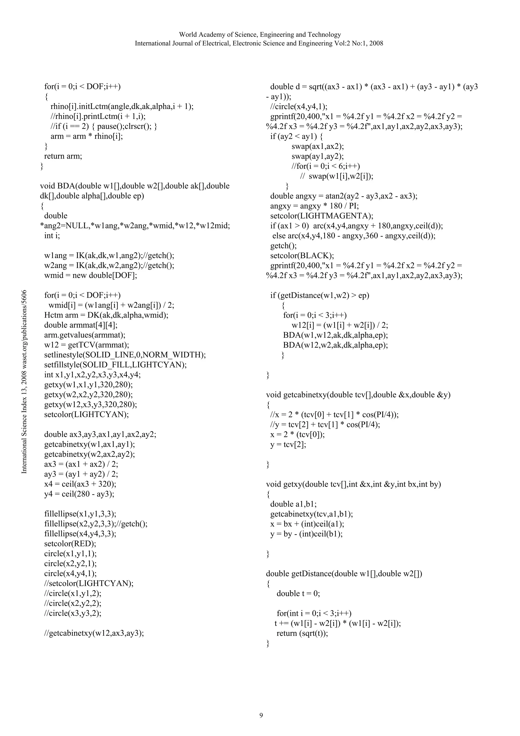 World Academy of Science, Engineering and Technology
International Journal of Electrical, Electronic Science and Engineering Vol:2 No:1, 2008

for(i = 0;i < DOF;i++)
{
rhino[i].initLctm(angle,dk,ak,alpha,i + 1);
//rhino[i].printLctm(i + 1,i);
//if (i == 2) { pause();clrscr(); }
arm = arm * rhino[i];
}
return arm;

double d = sqrt((ax3 - ax1) * (ax3 - ax1) + (ay3 - ay1) * (ay3
- ay1));
//circle(x4,y4,1);
gprintf(20,400,"x1 = %4.2f y1 = %4.2f x2 = %4.2f y2 =
%4.2f x3 = %4.2f y3 = %4.2f",ax1,ay1,ax2,ay2,ax3,ay3);
if (ay2 < ay1) {
swap(ax1,ax2);
swap(ay1,ay2);
//for(i = 0;i < 6;i++)
// swap(w1[i],w2[i]);
}
double angxy = atan2(ay2 - ay3,ax2 - ax3);
angxy = angxy * 180 / PI;
setcolor(LIGHTMAGENTA);
if (ax1 > 0) arc(x4,y4,angxy + 180,angxy,ceil(d));
else arc(x4,y4,180 - angxy,360 - angxy,ceil(d));
getch();
setcolor(BLACK);
gprintf(20,400,"x1 = %4.2f y1 = %4.2f x2 = %4.2f y2 =
%4.2f x3 = %4.2f y3 = %4.2f",ax1,ay1,ax2,ay2,ax3,ay3);

}
void BDA(double w1[],double w2[],double ak[],double
dk[],double alpha[],double ep)
{
double
*ang2=NULL,*w1ang,*w2ang,*wmid,*w12,*w12mid;
int i;

International Science Index 13, 2008 waset.org/publications/5606

w1ang = IK(ak,dk,w1,ang2);//getch();
w2ang = IK(ak,dk,w2,ang2);//getch();
wmid = new double[DOF];
for(i = 0;i < DOF;i++)
wmid[i] = (w1ang[i] + w2ang[i]) / 2;
Hctm arm = DK(ak,dk,alpha,wmid);
double armmat[4][4];
arm.getvalues(armmat);
w12 = getTCV(armmat);
setlinestyle(SOLID_LINE,0,NORM_WIDTH);
setfillstyle(SOLID_FILL,LIGHTCYAN);
int x1,y1,x2,y2,x3,y3,x4,y4;
getxy(w1,x1,y1,320,280);
getxy(w2,x2,y2,320,280);
getxy(w12,x3,y3,320,280);
setcolor(LIGHTCYAN);

if (getDistance(w1,w2) > ep)
{
for(i = 0;i < 3;i++)
w12[i] = (w1[i] + w2[i]) / 2;
BDA(w1,w12,ak,dk,alpha,ep);
BDA(w12,w2,ak,dk,alpha,ep);
}
}
void getcabinetxy(double tcv[],double &x,double &y)
{
//x = 2 * (tcv[0] + tcv[1] * cos(PI/4));
//y = tcv[2] + tcv[1] * cos(PI/4);
x = 2 * (tcv[0]);
y = tcv[2];

double ax3,ay3,ax1,ay1,ax2,ay2;
getcabinetxy(w1,ax1,ay1);
getcabinetxy(w2,ax2,ay2);
ax3 = (ax1 + ax2) / 2;
ay3 = (ay1 + ay2) / 2;
x4 = ceil(ax3 + 320);
y4 = ceil(280 - ay3);

}
void getxy(double tcv[],int &x,int &y,int bx,int by)
{
double a1,b1;
getcabinetxy(tcv,a1,b1);
x = bx + (int)ceil(a1);
y = by - (int)ceil(b1);

fillellipse(x1,y1,3,3);
fillellipse(x2,y2,3,3);//getch();
fillellipse(x4,y4,3,3);
setcolor(RED);
circle(x1,y1,1);
circle(x2,y2,1);
circle(x4,y4,1);
//setcolor(LIGHTCYAN);
//circle(x1,y1,2);
//circle(x2,y2,2);
//circle(x3,y3,2);

}
double getDistance(double w1[],double w2[])
{
double t = 0;
for(int i = 0;i < 3;i++)
t += (w1[i] - w2[i]) * (w1[i] - w2[i]);
return (sqrt(t));

//getcabinetxy(w12,ax3,ay3);
}

9

 