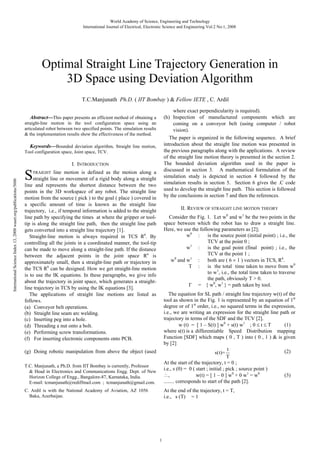 World Academy of Science, Engineering and Technology
International Journal of Electrical, Electronic Science and Engineering Vol:2 No:1, 2008

Optimal Straight Line Trajectory Generation in
3D Space using Deviation Algorithm
T.C.Manjunath Ph.D. ( IIT Bombay ) & Fellow IETE , C. Ardil
where exact perpendicularity is required).
(h) Inspection of manufactured components which are
coming on a conveyor belt (using computer / robot
vision).
The paper is organized in the following sequence. A brief
introduction about the straight line motion was presented in
the previous paragraphs along with the applications. A review
of the straight line motion theory is presented in the section 2.
The bounded deviation algorithm used in the paper is
discussed in section 3. A mathematical formulation of the
simulation study is depicted in section 4 followed by the
simulation results in section 5. Section 6 gives the .C code
used to develop the straight line path. This section is followed
by the conclusions in section 7 and then the references.

Abstract—This paper presents an efficient method of obtaining a

straight-line motion in the tool configuration space using an
articulated robot between two specified points. The simulation results
& the implementation results show the effectiveness of the method.

International Science Index 13, 2008 waset.org/publications/5606

Keywords—Bounded deviation algorithm, Straight line motion,
Tool configuration space, Joint space, TCV.

S

I. INTRODUCTION

line motion is defined as the motion along a
straight line or movement of a rigid body along a straight
line and represents the shortest distance between the two
points in the 3D workspace of any robot. The straight line
motion from the source ( pick ) to the goal ( place ) covered in
a specific amount of time is known as the straight line
trajectory, i.e., if temporal information is added to the straight
line path by specifying the times at where the gripper or tooltip is along the straight line path, then the straight line path
gets converted into a straight line trajectory [1].
Straight-line motion is always required in TCS R6. By
controlling all the joints in a coordinated manner, the tool-tip
can be made to move along a straight-line path. If the distance
between the adjacent points in the joint space Rn is
approximately small, then a straight-line path or trajectory in
the TCS R6 can be designed. How we get straight-line motion
is to use the IK equations. In these paragraphs, we give info
about the trajectory in joint space, which generates a straightline trajectory in TCS by using the IK equations [3].
The applications of straight line motions are listed as
follows.
(a) Conveyor belt operations.
(b) Straight line seam arc welding.
(c) Inserting peg into a hole.
(d) Threading a nut onto a bolt.
(e) Performing screw transformations.
(f) For inserting electronic components onto PCB.
TRAIGHT

II. REVIEW OF STRAIGHT LINE MOTION THEORY
Consider the Fig. 1. Let w0 and w1 be the two points in the
space between which the robot has to draw a straight line.
Here, we use the following parameters as [2];
is the source point (initial point) ; i.e., the
w0 :
TCV at the point 0 ;
is the goal point (final point) ; i.e., the
w1 :
TCV at the point 1 ;
w0 and w1 :
both are ( 6 1 ) vectors in TCS, R6.
T :
is the total time taken to move from w0
to w1, i.e., the total time taken to traverse
the path, obviously T > 0.
= { w0, w1 } = path taken by tool.

T.C. Manjunath, a Ph.D. from IIT Bombay is currently, Professor
& Head in Electronics and Communications Engg. Dept. of New
Horizon College of Engg., Bangalore-87, Karnataka, India.
E-mail: tcmanjunath@rediffmail.com ; tcmanjunath@gmail.com.

The equation for SL path / straight line trajectory w(t) of the
tool as shown in the Fig. 1 is represented by an equation of 1st
degree or of 1st order, i.e., no squared terms in the expression,
i.e., we are writing an expression for the straight line path or
trajectory in terms of the SDF and the TCV [2].
(1)
w (t) = [ 1 – S(t) ] w0 + s(t) w1 ; 0 t T
where s(t) is a differentiable Speed Distribution mapping
Function [SDF] which maps ( 0 , T ) into ( 0 , 1 ) & is given
by [2]
t
(2)
s(t)=
T
At the start of the trajectory, t = 0 ;
i.e., s (0) = 0 ( start ; initial ; pick ; source point )
(3)
,
w(t) = [ 1 – 0 ] w0 + 0 w1 = w0
........ corresponds to start of the path [2].

C. Ardil is with the National Academy of Aviation, AZ 1056
Baku, Azerbaijan.

At the end of the trajectory, t = T,
i.e., s (T) = 1

(g) Doing robotic manipulation from above the object (used

1

 