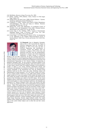 World Academy of Science, Engineering and Technology
International Journal of Electrical, Electronic Science and Engineering Vol:2 No:1, 2008

International Science Index 13, 2008 waset.org/publications/5606

[16] Bob Bailey, Moments in Image Processing, Nov. 2002.
[17] Phillip Coiffette, (1995), Robotics Series, Volume I to VIII, Kogan
Page, London, UK.
[18] William Burns and Janet Evans, (2000), Practical Robotics - Systems,
Interfacing, Applications, Reston Publishing Co.
[19] Yoshikawa T., (1984), “Analysis and Control of Robot Manipulators
with Redundancy”, Proc. First Int. Symp. on Robotics Research,
Cambridge, MIT Press, pp. 735-748.
[20] Whitney DE., (1972), “The Mathematics of Coordinated Control of
Prosthetic Arms and Manipulators”, Trans. ASM J. Dynamic Systems,
Measurements and Control, Vol. 122, pp. 303-309.
[21] Lovass Nagy V, R.J. Schilling, (1987), “Control of Kinematically
Redundant Robots Using {1}-inverses”, IEEE Trans. Syst. Man,
Cybernetics, Vol. SMC-17 (No. 4), pp. 644-649.
[22] Lovass Nagy V., R J Miller and D L Powers, (1978), “An Introduction
to the Application of the Simplest Matrix-Generalized Inverse in
Systems Science”, IEEE Trans. Circuits and Systems, Vol. CAS-25 (No.
9), pp. 776.
T.C.Manjunath, born in Bangalore, Karnataka,
India on Feb. 6, 1967 received the B.E. Degree in
Electrical Engineering from the University of
Bangalore in 1989 in First Class and M.E. in
Electrical Engineering with specialization in
Automation, Control and Robotics from the
University of Gujarat in 1995 in First Class with
Distinction and Ph.D. from the Interdisciplinary
Programme in Systems and Control Engineering
Department of Indian Institute of Technology
Bombay in the year 2007, respectively. He has got a teaching experience of
nearly 20 long years in various engineering colleges all over the country and is
currently working as Professor and Head of the Department of Electronics and
Communication Engineering in New Horizon College of Engineering in
Bangalore, Karnataka, India. He also worked as a Research Engineer in the
Systems and Control Engineering (IIT Bombay, India) and worked on control
of space launch vehicles using FOS feedback technique. He has published a
number of papers in the various National, International journals and
Conferences and published two textbooks on Robotics. He also published a
research monograph in the International level from the Springer-Verlag
publishers based on his Ph.D. thesis topic titled, “Modeling, Control and
Implementation of Smart Structures”, Vol. 350, LNCIS, costing 79.95 Euros.
He was a student member of IEEE for 6 years, SPIE student member and IOP
student member for 4 years, life member of ISSS (India), life member of the
ISTE (India), life member of ISOI (India), life member of SSI (India) and life
member of the CSI (India) and a fellow of the IETE (India). He has visited
Singapore, Russia, United States of America and Australia for the presentation
of his research papers in various international conferences. His biography was
published in 23rd edition of Marquis’s Who’s Who in the World in the 2006
issue. He has also guided more than 2 dozen undergraduate and post-graduate
projects. Many of his guided projects, interviews have appeared in various
national newspapers and magazines. He has also presented a number of guest
lectures and various seminars and participated in more than a dozen CEP /
DEP courses, seminars, workshops, symposiums in the various parts of the
country in different institutions and also conducted a few courses. His current
research interests are in the area of Robotics, Smart Structures, Control
systems, Network theory, Mechatronics, Process Control and Instrumentation,
Electromagnetic fields and waves, MATLAB, Signals and systems (CT and
DT), Industrial automation, Artificial intelligence, Digital signal processing,
Digital Image Processing, Periodic output feedback control, Fast output
feedback control, Sliding mode control of SISO and multivariable systems and
many of the control related subjects and its allied labs and their various
applications.

11

 