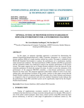 INTERNATIONAL JOURNAL OF ELECTRICAL ENGINEERING
 International Journal of Electrical Engineering and Technology (IJEET), ISSN 0976 –
 6545(Print), ISSN 0976 – 6553(Online) Volume 4, Issue 1, January- February (2013), © IAEME
                            & TECHNOLOGY (IJEET)
ISSN 0976 – 6545(Print)
ISSN 0976 – 6553(Online)
Volume 4, Issue 1, January- February (2013), pp. 115-123
                                                                            IJEET
© IAEME: www.iaeme.com/ijeet.asp
Journal Impact Factor (2012): 3.2031 (Calculated by GISI)                ©IAEME
www.jifactor.com




       OPTIMAL-TUNING OF PID POWER SYSTEM STABILIZER IN
      SIMULINK ENVIRONMENT FOR A SYNCHRONOUS MACHINE

                        Mr. Gowrishankar kasilingam1, Ms.Tan Qian Yi2
    1&2
          Faculty of Engineering & Computer Technology, AIMST University, Kedah, Malaysia
                                    Email:gowri200@yahoo.com


  ABSTRACT

          In this paper, an optimum algorithm approach is presented for determining the
  optimal Proportional-Integral-Derivative (PID) Controller parameters of a typical power
  system stabilizer (PSS) in a single machine infinite bus system. The paper is modeled in the
  MATLAB Simulink Environment to analyze the performance of a synchronous machine
  under normal load conditions. The functional blocks of PID controller with PSS are generated
  and the simulation studies are conducted to observe the dynamic performance of the power
  system. This paper suggests the use of Ziegler-Nichols method to form the intervals for the
  controller parameters in which the tuning to be done. In order to assist the estimation of the
  performance of the proposed PID-PSS controller, a time-domain performance criterion
  function has been used. The proposed approach yields better solution in term of rise time,
  settling time, and maximum overshoot of the system. Analysis in this paper reveals that the
  Ziegler-Nichols method of optimal tuning PID controller gives better dynamic performance
  as compared to that of conventional trial and error method. Simulation results indicate that
  the performance of the PID controlled system can be significantly improved by the Ziegler-
  Nichols-based method.

  Keywords: Power System Stabilizer, Z&N method, PID Controller

  1. INTRODUCTION

          Tuning of supplementary excitation controls for stabilizing system modes of
  oscillations has been the focus of many researches during the past two decades. PID control is
  one of the earlier control strategies. Since many control systems using PID control has been
  proven satisfactory, it still has a wide range of applications in industrial control [1]. The

                                               115
 
