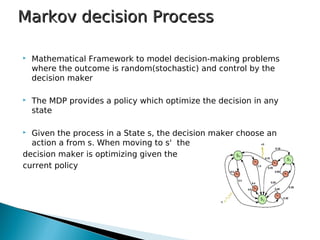  Mathematical Framework to model decision-making problems
where the outcome is random(stochastic) and control by the
decision maker
 The MDP provides a policy which optimize the decision in any
state
 Given the process in a State s, the decision maker choose an
action a from s. When moving to s' the
decision maker is optimizing given the
current policy
Markov decision ProcessMarkov decision Process
 