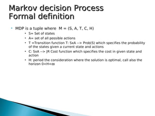  MDP is a tuple where M = (S, A, T, C, H)
• S= Set of states
• A= set of all possible actions
• T =Transition function T: SxA --> Prob(S) which specifies the probability
of the states given a current state and actions
• C: SxA --> |R Cost function which specifies the cost in given state and
action
• H: period the consideration where the solution is optimal, call also the
horizon 0<H<ꝏ
Markov decision ProcessMarkov decision Process
Formal definitionFormal definition
 