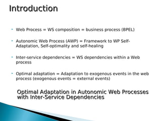  Web Process = WS composition = business process (BPEL)
 Autonomic Web Process (AWP) = Framework to WP Self-
Adaptation, Self-optimality and self-healing
 Inter-service dependencies = WS dependencies within a Web
process
 Optimal adaptation = Adaptation to exogenous events in the web
process (exogenous events = external events)
IntroductionIntroduction
Optimal Adaptation in Autonomic Web ProcessesOptimal Adaptation in Autonomic Web Processes
with Inter-Service Dependencieswith Inter-Service Dependencies
 