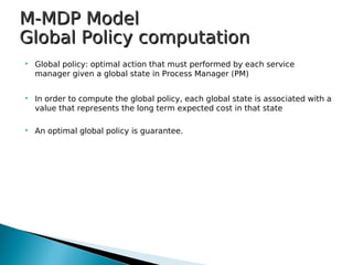 M-MDP ModelM-MDP Model
Global Policy computationGlobal Policy computation
 Global policy: optimal action that must performed by each service
manager given a global state in Process Manager (PM)
 In order to compute the global policy, each global state is associated with a
value that represents the long term expected cost in that state
 An optimal global policy is guarantee.
 