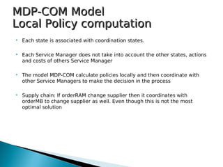 MDP-COM ModelMDP-COM Model
Local Policy computationLocal Policy computation
 Each state is associated with coordination states.
 Each Service Manager does not take into account the other states, actions
and costs of others Service Manager
 The model MDP-COM calculate policies locally and then coordinate with
other Service Managers to make the decision in the process
 Supply chain: If orderRAM change supplier then it coordinates with
orderMB to change supplier as well. Even though this is not the most
optimal solution
 
