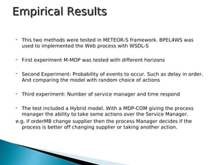 Empirical ResultsEmpirical Results
 This two methods were tested in METEOR-S framework. BPEL4WS was
used to implemented the Web process with WSDL-S
 First experiment M-MDP was tested with different horizons
 Second Experiment: Probability of events to occur. Such as delay in order.
And comparing the model with random choice of actions
 Third experiment: Number of service manager and time respond
 The test included a Hybrid model. With a MDP-COM giving the process
manager the ability to take some actions over the Service Manager.
e.g. if orderMB change supplier then the process Manager decides if the
process is better off changing supplier or taking another action.
 