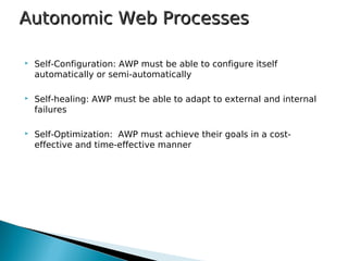  Self-Configuration: AWP must be able to configure itself
automatically or semi-automatically
 Self-healing: AWP must be able to adapt to external and internal
failures
 Self-Optimization: AWP must achieve their goals in a cost-
effective and time-effective manner
Autonomic Web ProcessesAutonomic Web Processes
 