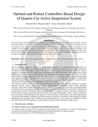 Vol-6 Issue-2 2020 IJARIIE-ISSN(O)-2395-4396
11676 www.ijariie.com 1043
Optimal and Robust Controllers Based Design
of Quarter Car Active Suspension System
Mustefa Jibril1
, Messay Tadese2
, Eliyas Alemayehu Tadese3
1
Msc, School of Electrical & Computer Engineering, Dire Dawa Institute of Technology, Dire Dawa,
Ethiopia
2
Msc, School of Electrical & Computer Engineering, Dire Dawa Institute of Technology, Dire Dawa,
Ethiopia
3
Msc, Faculty of Electrical & Computer Engineering, Jimma Institute of Technology, Jimma, Ethiopia
ABSTRACT
This paper offers with the theoretical and computational evaluation of optimal & robust control problems, with the
goal of providing answers to them with MATLAB simulation. For the robust control,  -synthesis controller and for
the optimal control, LQR controller are designed for a quarter car active suspension system to maximize the ride
comfort and road handling criteria’s of the vehicle. The proposed controllers are designed using Matlab script
program using time domain analysis for the four road disturbances (bump, random sine pavement and white noise)
for the control targets suspension deflection, body acceleration and body travel. Finally the simulation result prove
the effectiveness of the active suspension system with  -synthesis controller.
Keyword: - Quarter car active suspension system, optimal control, robust control, linear quadratic regulator
1. INTRODUCTION
Active suspension system are designed to satisfy specific necessities. In suspension systems, normally two
maximum vital capabilities are anticipated to be advanced – disturbance shocking up (i.e. Passenger consolation)
and attenuation of the disturbance transfer to the road (i.e. Vehicle dealing with). The first requirement might be
supplied as an attenuation of the damped mass acceleration or as a peak minimization of the damped mass vertical
displacement. The second one is characterized as an attenuation of the pressure acting on the road or in simple
vehicle model as an attenuation of the unsprung mass acceleration. It is apparent that there's a contradiction among
those requirements. Effort devoted to passive suspension design is ineffective, due to the fact there is a contradiction
among both requirements. The nice end result (in experience of necessities development) can be done by active
suspension, this means that that a few additional force can act on system.
The concept of optimal control has been nicely advanced for over forty years. With the advances of computer
technique, optimal control is now widely used in multi-disciplinary applications which includes biological
structures, conversation networks and socio-monetary systems and so forth. As an end result, increasingly people
will benefit greatly via gaining knowledge of to resolve the optimal control problems numerically. Realizing such
growing desires, books on optimum control put extra weight on numerical strategies. Necessary situations for
diverse systems had been derived and specific solutions were given whilst possible. LQR is a control system that
gives the pleasant viable performance with admire to some given degree of performance. The LQR design problem
is to design a state feedback controller K such that the objective function J is minimized. In this approach a remarks
advantage matrix is designed which minimizes the goal characteristic as a way to obtain some compromise among
the use of control effort, the significance, and the speed of reaction so that it will assure a stable system.
2. MATHEMATICAL MODEL
2.1 Quarter Vehicle Active Suspension System Mathematical Model
Let’s begin with the most effective active suspension system model as shown in Figure 1. It carries two springs (one
in suspension and second representing vehicle tires), one dumper and source of energy as actuator.
The model is described by way of the differential motion equations:
 