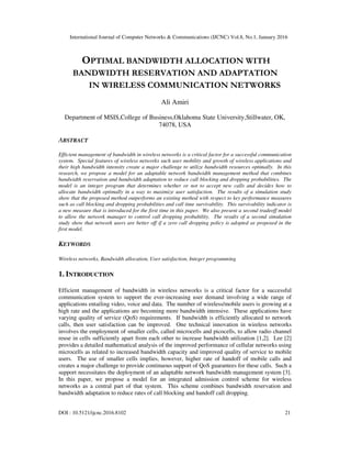 International Journal of Computer Networks & Communications (IJCNC) Vol.8, No.1, January 2016
DOI : 10.5121/ijcnc.2016.8102 21
OPTIMAL BANDWIDTH ALLOCATION WITH
BANDWIDTH RESERVATION AND ADAPTATION
IN WIRELESS COMMUNICATION NETWORKS
Ali Amiri
Department of MSIS,College of Business,Oklahoma State University,Stillwater, OK,
74078, USA
ABSTRACT
Efficient management of bandwidth in wireless networks is a critical factor for a successful communication
system. Special features of wireless networks such user mobility and growth of wireless applications and
their high bandwidth intensity create a major challenge to utilize bandwidth resources optimally. In this
research, we propose a model for an adaptable network bandwidth management method that combines
bandwidth reservation and bandwidth adaptation to reduce call blocking and dropping probabilities. The
model is an integer program that determines whether or not to accept new calls and decides how to
allocate bandwidth optimally in a way to maximize user satisfaction. The results of a simulation study
show that the proposed method outperforms an existing method with respect to key performance measures
such as call blocking and dropping probabilities and call time survivability. This survivability indicator is
a new measure that is introduced for the first time in this paper. We also present a second tradeoff model
to allow the network manager to control call dropping probability. The results of a second simulation
study show that network users are better off if a zero call dropping policy is adopted as proposed in the
first model.
KEYWORDS
Wireless networks, Bandwidth allocation, User satisfaction, Integer programming
1. INTRODUCTION
Efficient management of bandwidth in wireless networks is a critical factor for a successful
communication system to support the ever-increasing user demand involving a wide range of
applications entailing video, voice and data. The number of wireless/mobile users is growing at a
high rate and the applications are becoming more bandwidth intensive. These applications have
varying quality of service (QoS) requirements. If bandwidth is efficiently allocated to network
calls, then user satisfaction can be improved. One technical innovation in wireless networks
involves the employment of smaller cells, called microcells and picocells, to allow radio channel
reuse in cells sufficiently apart from each other to increase bandwidth utilization [1,2]. Lee [2]
provides a detailed mathematical analysis of the improved performance of cellular networks using
microcells as related to increased bandwidth capacity and improved quality of service to mobile
users. The use of smaller cells implies, however, higher rate of handoff of mobile calls and
creates a major challenge to provide continuous support of QoS guarantees for these calls. Such a
support necessitates the deployment of an adaptable network bandwidth management system [3].
In this paper, we propose a model for an integrated admission control scheme for wireless
networks as a central part of that system. This scheme combines bandwidth reservation and
bandwidth adaptation to reduce rates of call blocking and handoff call dropping.
 
