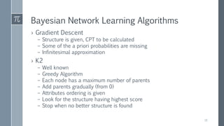 Bayesian Network Learning Algorithms
› Gradient Descent
– Structure is given, CPT to be calculated
– Some of the a priori probabilities are missing
– Infinitesimal approximation
› K2
– Well known
– Greedy Algorithm
– Each node has a maximum number of parents
– Add parents gradually (from 0)
– Attributes ordering is given
– Look for the structure having highest score
– Stop when no better structure is found
18
 