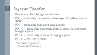 Bayesian Classifier
› Describe a client by age and income
› P(X) – probability that exists a client aged 25 with income of
5000
› P(H) – probability that client buys a guitar
› P(X|H) – probability that exists client X given that someone
bought a guitar
› P(H|X) – probability of client X buying a guitar
› P(H|X) = P(X|H)P(H)/P(X)
› The Naïve approach
– Independent variables
5
 