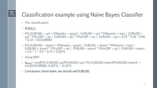 Classification example using Naïve Bayes Classifier
› The classification:
› 𝑷 𝑿|𝑪𝒊 :
› P(X|EURUSD = up) = P(NewsEu = good | EURUSD = up) * P(NewsUs = bad | EURUSD =
up) * P(EuGDP = up | EURUSD = up) * P(UsGDP = up | EURUSD = up) = 0.33 * 0.16 * 0.66
* 0.33 = 0.01149984
› P(X|EURUSD = down) = P(NewsEu = good | EURUSD = down) * P(NewsUs = bad |
EURUSD = down) * P(EuGDP = up | EURUSD = down) * P(UsGDP = up | EURUSD = down)
= 0.5 * 1 * 0.5 * 0.75 = 0.1875
› Using MAP:
› 𝒉 𝑴𝑨𝑷= max{P(X|EURUSD=up)P(EURUSD=up), P(X|EURUSD=down)P(EURUSD=down)} =
max{0.01149984, 0.1875} = 0.1875
› Conclusion: trend down, we should sell EURUSD.
9
 