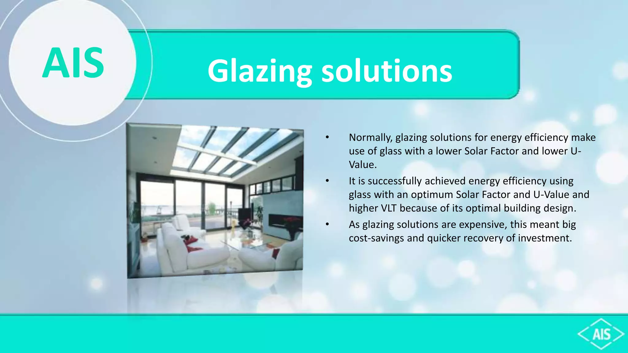 AIS Glazing solutions
• Normally, glazing solutions for energy efficiency make
use of glass with a lower Solar Factor and lower U-
Value.
• It is successfully achieved energy efficiency using
glass with an optimum Solar Factor and U-Value and
higher VLT because of its optimal building design.
• As glazing solutions are expensive, this meant big
cost-savings and quicker recovery of investment.
 