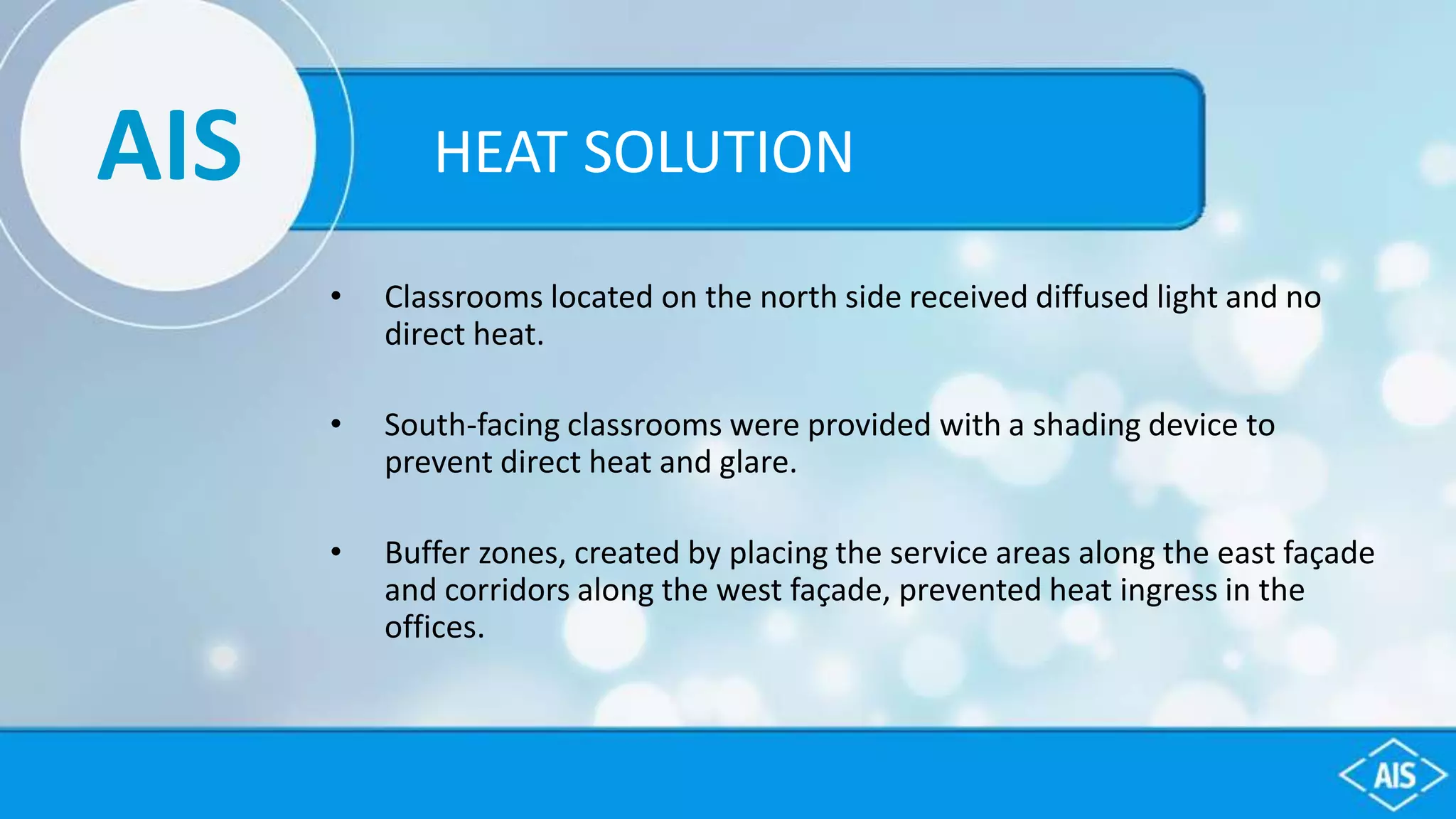 AIS
• Classrooms located on the north side received diffused light and no
direct heat.
• South-facing classrooms were provided with a shading device to
prevent direct heat and glare.
• Buffer zones, created by placing the service areas along the east façade
and corridors along the west façade, prevented heat ingress in the
offices.
HEAT SOLUTION
 