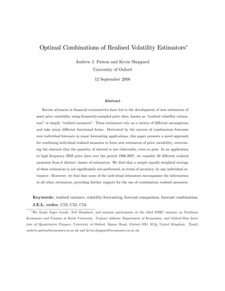 Optimal Combinations of Realised Volatility Estimators

                               Andrew J. Patton and Kevin Sheppard
                                          University of Oxford

                                           12 September 2008



                                                 Abstract

         Recent advances in …nancial econometrics have led to the development of new estimators of
      asset price variability using frequently-sampled price data, known as “realised volatility estima-
      tors”or simply “realised measures” These estimators rely on a variety of di¤erent assumptions
                                        .
      and take many di¤erent functional forms. Motivated by the success of combination forecasts
      over individual forecasts in many forecasting applications, this paper presents a novel approach
      for combining individual realised measures to form new estimators of price variability, overcom-
      ing the obstacle that the quantity of interest is not observable, even ex post. In an application
      to high frequency IBM price data over the period 1996-2007, we consider 30 di¤erent realised
      measures from 6 distinct classes of estimators. We …nd that a simple equally-weighted average
      of these estimators is not signi…cantly out-performed, in terms of accuracy, by any individual es-
      timator. Moreover, we …nd that none of the individual estimators encompasses the information
      in all other estimators, providing further support for the use of combination realised measures.



   Keywords: realised variance, volatility forecasting, forecast comparison, forecast combination.
   J.E.L. codes: C52, C22, C53.
   We thank Asger Lunde, Neil Shephard, and seminar participants at the third ESRC seminar on Nonlinear
Economics and Finance at Keele University. Contact address: Department of Economics, and Oxford-Man Insti-
tute of Quantitative Finance, University of Oxford, Manor Road, Oxford OX1 3UQ, United Kingdom. Email:
andrew.patton@economics.ox.ac.uk and kevin.sheppard@economics.ox.ac.uk.
 