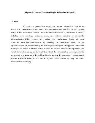 Optimal Content Downloading in Vehicular Networks
Abstract
We consider a system where users aboard communication-enabled vehicles are
interested in downloading different contents from Internet-based servers. This scenario captures
many of the infotainment services that vehicular communication is envisioned to enable,
including news reporting, navigation maps, and software updating, or multimedia
file downloading. In this project, we outline the performance limits of such
a vehicular content downloading system by modeling the downloading process as an
optimization problem, and maximizing the overall system throughput. Our approach allows us to
investigate the impact of different factors, such as the roadside infrastructure deployment, the
vehicle-to-vehicle relaying, and the penetration rate of the communication technology, even in
presence of large instances of the problem. Results highlight the existence of two operational
regimes at different penetration rates and the importance of an efficient, yet 2-hop constrained,
vehicle-to-vehicle relaying.
 