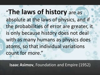 “The laws of history are as absolute at the laws of physics, and if the probabilities of error are greater, it is only because history does not deal with as many humans as physics does atoms, so that individual variations count for more.” 
Isaac Asimov, Foundation and Empire (1952)  