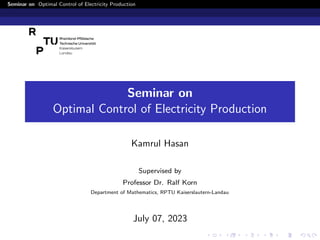 Seminar on Optimal Control of Electricity Production
Seminar on
Optimal Control of Electricity Production
Kamrul Hasan
Supervised by
Professor Dr. Ralf Korn
Department of Mathematics, RPTU Kaiserslautern-Landau
July 07, 2023
 