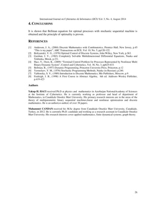 International Journal on Cybernetics  Informatics (IJCI) Vol. 3, No. 4, August 2014 
26 
4. CONCLUSIONS 
It is shown that Bellman equation for optimal processes with stochastic sequential machine is 
obtained and the principle of optimality is proven. 
REFERENCES 
[1] Anderson, J. A., (2004) Discrete Mathematics witk Combinatorics, Prentice Hall, New Jersey, p.45 
“This is my paper”, ABC Transactions on ECE, Vol. 10, No. 5, pp120-122. 
[2] Boltyanskii, V. G., (1978) Optimal Control of Discrete Systems, John Willey, New York, p.363. 
[3] Gaishun, I. V., (1983) Completely Solvable Multidimensional Differential Equations, Nauka and 
Tekhnika, Minsk, p.231. 
[4] Hacı, Y., Ozen, K., (2009) “Terminal Control Problem for Processes Represented by Nonlinear Multi 
Binary Dynamic System”, Control and Cybernetics, Vol. 38, No. 3, pp625-633. 
[5] Bellman, R., (1957) Dynamic Programming, Princeton University Press, Princeton, p.12 
[6] Yermolyev, Y. M., (1976) Stochastic Programming Methods, Nauka (in Russian), p.240. 
[7] Yablonsky, S. V., (1989) Introduction to Discrete Mathematics, Mir Publishers, Moscow, p.9. 
[8] Fraileigh, J. B., (1998) A First Course in Abstract Algebra, 6th ed. Addison--Wesley Publisher, 
p.419-423 
Authors 
Yakup H. HACI received Ph.D at physics and mathematics in Azerbaijan NationalAcademy of Sciences 
at the Institute of Cybernetics. He is currently working as professor and head of department of 
Mathematics, in Canakkale Onsekiz Mart University. His primary research interests are in the areas of the 
theory of multiparametric binary sequential machines,linear and nonlinear optimization and discrete 
mathematics. He is an author(co-author) of over 38 papers. 
Muhammet CANDAN received his M.Sc degree from Canakkale Onsekiz Mart University, Canakkale, 
Turkey, in 2012. He is currently Ph.D. candidate and working as a research assistant in Canakkale Onsekiz 
Mart University. His research interests cover applied mathematics, finite dynamical systems, graph theory. 
