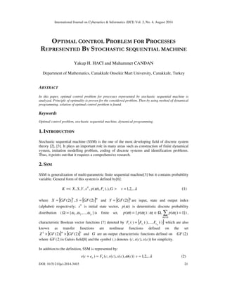 International Journal on Cybernetics & Informatics (IJCI) Vol. 3, No. 4, August 2014 
OPTIMAL CONTROL PROBLEM FOR PROCESSES 
REPRESENTED BY STOCHASTIC SEQUENTIAL MACHINE 
Yakup H. HACI and Muhammet CANDAN 
Department of Mathematics, Canakkale Onsekiz Mart University, Canakkale, Turkey 
ABSTRACT 
In this paper, optimal control problem for processes represented by stochastic sequential machine is 
analyzed. Principle of optimality is proven for the considered problem. Then by using method of dynamical 
programming, solution of optimal control problem is found. 
Keywords 
Optimal control problem, stochastic sequential machine, dynamical programming. 
1. INTRODUCTION 
Stochastic sequential machine (SSM) is the one of the most developing field of discrete system 
theory [2], [3]. It plays an important role in many areas such as construction of finite dynamical 
system, imitation modelling problem, coding of discrete systems and identification problems. 
Thus, it points out that it requires a comprehensive research. 
2. SSM 
SSM is generalization of multi-parametric finite sequential machine[3] but it contains probability 
variable. General form of this system is defined by[6]: 
K =< X , S,Y, s , p( ), F (.),G > 0 
n w v =1,2,...k (1) 
where X = [ GF(2) ] r , S = [ GF(2) ]m and Y = [ GF(2) ]q are input, state and output index 
(alphabet) respectively; s 0 is initial state vector, p(w) is determitistic discrete probability 
distribution ( W = { w , w ,..., w } is finite set, p ( w ) = { p ( w ) : w ÎW,  p 
( w ) = 1}) 
, 
1 2 p i i i w 
ÎW i 
characteristic Boolean vector functions [7] denoted by ( × ) = { ( × ),..., ( × 
)} 
F F Fn n n which are also 
1 
m 
known as transfer functions are nonlinear functions defined on the set 
[ ] [ ]k m r Z × GF(2) × GF(2) and G are an output characteristic functions defined on GF(2) 
where GF(2) is Galois field[8] and the symbol (.) denotes (c, s(c), x(c)) for simplicity. 
In addition to the definition, SSM is represented by: 
s(c e ) F (c, s(c), x(c),w(c)) n n + = v = 1,2,...k (2) 
DOI: 10.5121/ijci.2014.3403 21 
 
