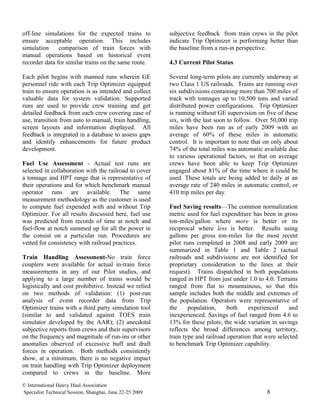 off-line simulations for the expected trains to           subjective feedback from train crews in the pilot
ensure acceptable operation. This includes                indicate Trip Optimizer is performing better than
simulation     comparison of train forces with            the baseline from a run-in perspective.
manual operations based on historical event
recorder data for similar trains on the same route.       4.3 Current Pilot Status

Each pilot begins with manned runs wherein GE             Several long-term pilots are currently underway at
personnel ride with each Trip Optimizer equipped          two Class 1 US railroads. Trains are running over
train to ensure operation is as intended and collect      six subdivisions containing more than 700 miles of
valuable data for system validation. Supported            track with tonnages up to 10,500 tons and varied
runs are used to provide crew training and get            distributed power configurations. Trip Optimizer
detailed feedback from each crew covering ease of         is running without GE supervision on five of these
use, transition from auto to manual, train handling,      six, with the last soon to follow. Over 50,000 trip
screen layouts and information displayed. All             miles have been run as of early 2009 with an
feedback is integrated in a database to assess gaps       average of 60% of these miles in automatic
and identify enhancements for future product              control. It is important to note that on only about
development.                                              74% of the total miles was automatic available due
                                                          to various operational factors, so that on average
Fuel Use Assessment - Actual test runs are                crews have been able to keep Trip Optimizer
selected in collaboration with the railroad to cover      engaged about 81% of the time where it could be
a tonnage and HPT range that is representative of         used. These totals are being added to daily at an
their operations and for which benchmark manual           average rate of 240 miles in automatic control, or
operator runs are available. The same                     410 trip miles per day.
measurement methodology as the customer is used
to compute fuel expended with and without Trip            Fuel Saving results—The common normalization
Optimizer. For all results discussed here, fuel use       metric used for fuel expenditure has been in gross
was predicted from records of time at notch and           ton-miles/gallon where more is better or its
fuel-flow at notch summed up for all the power in         reciprocal where less is better. Results using
the consist on a particular run. Procedures are           gallons per gross ton-miles for the most recent
vetted for consistency with railroad practices.           pilot runs completed in 2008 and early 2009 are
                                                          summarized in Table 1 and Table 2 (actual
Train Handling Assessment-No train force                  railroads and subdivisions are not identified for
couplers were available for actual in-train force         proprietary consideration to the lines at their
measurements in any of our Pilot studies, and             request). Trains dispatched in both populations
applying to a large number of trains would be             ranged in HPT from just under 1.0 to 4.0. Terrains
logistically and cost prohibitive. Instead we relied      ranged from flat to mountainous, so that this
on two methods of validation: (1) post-run                sample includes both the middle and extremes of
analysis of event recorder data from Trip                 the population. Operators were representative of
Optimizer trains with a third party simulation tool       the     population,     both    experienced      and
(similar to and validated against TOES train              inexperienced. Savings of fuel ranged from 4.6 to
simulator developed by the AAR); (2) anecdotal            13% for these pilots; the wide variation in savings
subjective reports from crews and their supervisors       reflects the broad differences among territory,
on the frequency and magnitude of run-ins or other        train type and railroad operation that were selected
anomalies observed of excessive buff and draft            to benchmark Trip Optimizer capability.
forces in operation. Both methods consistently
show, at a minimum, there is no negative impact
on train handling with Trip Optimizer deployment
compared to crews in the baseline. More
© International Heavy Haul Association
Specialist Technical Session, Shanghai, June 22-25 2009                                          8
 