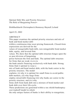 Optimal Debt Mix and Priority Structure:
The Role of Bargaining Power∗
DirkHackbarth ChristopherA.Hennessy HayneE.Leland
April 25, 2002
ABSTRACT
This paper examines the optimal priority structure and mix of
bank and bond market debt
within a continuous-time asset pricing framework. Closed-form
expressions are derived for the
values of renegotiable bank debt, non-renegotiable bond market
debt, equity, and levered firm
values. We show that the optimal debt structure hinges upon the
ex post division of bargaining
power between the firm and bank. The optimal debt structure
for firms that are weak vis-à-vis
the bank entails financing exclusively with bank debt. Strong
firms find it optimal to issue a
mix of bank and bond market debt, with the bank senior in the
priority structure. The model
explains: (i) why it is optimal for small firms to avoid public
debt markets, (ii) why large firms
employ mixed debt financing (iii) why banks are senior in the
priority structure, and (iv) why
firms shift from bank debt into a mixture of bond market and
bank debt over their life-cycle.
These predictions are generated within a tax shield-bankruptcy
cost tradeoff model in which
the only unique feature of banks is their ability to renegotiate.
 