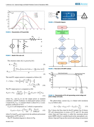 S. Rehman et al.: Optimal Design and Model Predictive Control of Standalone HRES
FIGURE 6. Characteristics of PV panel [60].
FIGURE 7. Model of the solar cell.
The clearness index (Kt) is given by [61]
Kt =
Have
Ho,ave
(8)
Ho,ave =
N
P
n=1
24
n Gon

cos ϕ cos δ sin ωs + nωs
1800 sin ϕ sin δ

N
(9)
The total PV output current is computed as follows [6]
I = NPIPV − NPIO

exp

V + IRS
nVt

− 1

−
V × NP/NS × IRS
RSh
(10)
The PV output power is computed as [26]
Ppv(t) = PSC ·
Girr (t)
1 kWh/m2
·
h
1 +
α
100
{Tcell(t)−25}
i
·Fdirt
(11)
where PSC , and Girr (t) are the output power at standard
conditions, and PV irradiance on tilted panel surface at hour
t respectively, Fdirt is constant which is about 0.9, α is tem-
perature coefficient in %/.
Tcell(t) is cell temperature in  which is expressed as:
Tcell(t) = Ta(t) +

Tnom − 20
0.8

·
Girr (t)
1kWh/m2
(12)
where Ta(t)and Tnomare respectively the ambient and nominal
temperatures of PV cell in .
The PV Simulink diagram is shown in Fig.
FIGURE 8. PV Simulink diagram.
FIGURE 9. Flow chart of PV MPPT method.
FIGURE 10. Characteristics of PV cell representing current-voltage and
power-voltage curves [63].
The photovoltaic current (IPV ) is linked with insolation
(λS) as follows [62]
IPV =

ISC + ktemp ∗ (T − Tnom)
	
∗
λS
λnom
(13)
Fig. 9 shows the flow chart for the IC method. Fig 10 shows
PV cell characteristics in terms of P-V and I-V. the point
where Imp and Vmp meets is called the maximum power
point (MPP) which is variable based on the atmospheric con-
ditions. Imp and Vmp are the current and voltage at maximum
VOLUME 8, 2020 29781
 