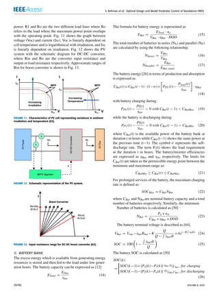 S. Rehman et al.: Optimal Design and Model Predictive Control of Standalone HRES
power. R1 and Ro are the two different load lines where Ro
refers to the load where the maximum power point overlaps
with the operating point. Fig. 11 shows the graph between
voltage (Voc) and current (Isc). Voc is linearly dependent on
cell temperature and is logarithmical with irradiation, and Isc
is linearly dependent on irradiation. Fig. 12 shows the PV
system with the schematic diagram for DC-DC converter,
where Rin and Ro are the converter input resistance and
output or load resistance respectively. Approximate ranges of
Rin for boost converter is shown in Fig. 13.
FIGURE 11. Characteristics of PV cell representing variations in ambient
irradiation and temperature [63].
FIGURE 12. Schematic representation of the PV system.
FIGURE 13. Input resistance range for DC-DC boost converter [63].
C. BATTERY BANK
The excess energy which is available from generating energy
resources is stored and then fed to the load under low gener-
ation hours. The battery capacity can be expressed as [12]
ETotal =
EDay
ηinv
(14)
The formula for battery energy is represented as
EBat =
ETotal · na
VBat · ηBat · DOD
(15)
The total number of batteries in series (NS) and parallel (NP)
are calculated by using the following relationship.
NSeries =
VBus
VBat
(16)
NParallel =
EBat
EBat,rated
(17)
The battery energy [26] in terms of production and absorption
is expressed as.
CBat(t)=CBat(t−1) · (1−σ)+

PPV (t) −
Pload (t)
ηinv

· ηBat
(18)
with battery charging during:
PPV (t) −
Pl(t)
ηinv
 0 with CBat(t − 1)  CBatMax (19)
while the battery is discharging during:
PPV (t) −
Pl(t)
ηinv
 0 with CBat(t − 1)  CBatMin (20)
where CBat(t) is the available power of the battery bank at
duration t in hours while CBat(t−1) shows the same power at
the previous time (t−1). The symbol σ represents the self-
discharge rate. The term Pl(t) shows the load requirement
at the duration t in hours. The battery/inverter efficiencies
are expressed as ηBat and ηinv respectively. The limits for
CBat(t) are taken as the permissible energy point between the
minimum and maximum range as:
CBatMin ≤ CBat(t) ≤ CBatMax (21)
For prolonged services of the battery, the maximum charging
rate is defined as:
SOCMax = CBatNBat (22)
where CBat and NBatare nominal battery capacity and a total
number of batteries respectively. Similarly, the minimum
Number of batteries is calculated as [50]
NBat =
Pa ∗ nA
CBat ∗ ηBat ∗ DOD
(23)
The battery terminal voltage is described as [64].
VBat = Vout −ibatRbat −K
Q
Q −
R
ibatdt
+Ae(−B
R
ibdt)
(24)
SOC = 100

1 −
R
ibatdt
Q

(25)
The battery SOC is calculated as [50]
SOC(k)
=
(
SOC(k−1)+{Pa(k)−Pl(k)} ηBat 1t/CBat , for charging
SOC(k−1)−{Pl(k)−Pa(k)} 1t/ηBat CBat , for discharging
(26)
29782 VOLUME 8, 2020
 